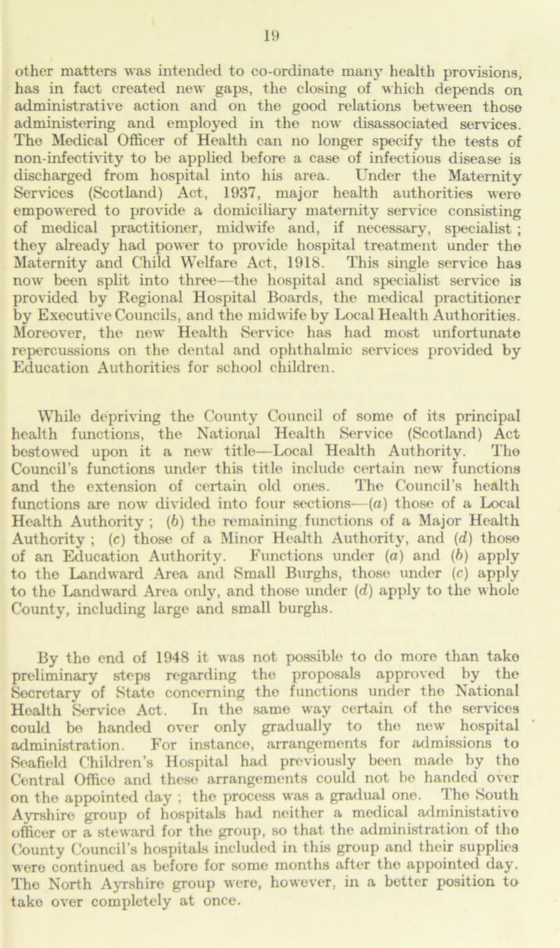 other matters was intended to co-ordinate many health provisions, has in fact created new gaps, the closing of which depends on administrative action and on the good relations between those administering and employed in the now disassociated services. The Medical Officer of Health can no longer specify the tests of non-infectivity to be applied before a case of infectious disease is discharged from hospital into his area. Under the Maternity Services (Scotland) Act, 1937, major health authorities were empowered to provide a domiciliary maternity service consisting of medical practitioner, midwife and, if necessary, specialist ; they already had power to provide hospital treatment under the Maternity and Child Welfare Act, 1918. This single service has now been split into three—the hospital and specialist service is provided by Regional Hospital Boards, the medical practitioner by Executive Councils, and the midwife by Local Health Authorities. Moreover, the new Health Service has had most unfortunate repercussions on the dental and ophthalmic services provided by Education Authorities for school children. While depriving the County Council of some of its principal health functions, the National Health Service (Scotland) Act bestowed upon it a new title—Local Health Authority. The Council’s functions under this title include certain new functions and the extension of certain old ones. The Council’s health functions are now divided into four sections—(a) those of a Local Health Authority ; (6) the remaining functions of a Major Health Authority ; (c) those of a Minor Health Authority, and (d) those of an Education Authority. Functions under (a) and (6) apply to the Landward Area and Small Burghs, those under (c) apply to the Landward Area only, and those under (d) apply to the whole County, including large and small burghs. By the end of 1948 it was not possible to do more than tako preliminary steps regarding the proposals approved by the Secretary of State concerning the functions under the National Health Service Act. In the same way certain of the services could be handed over only gradually to tho new hospital administration. For instance, arrangements for admissions to Seafield Children’s Hospital had previously been made by tho Central Office and these arrangements could not bo handed over on the appointed day ; the process was a gradual one. Tho South Ayrshire group of hospitals had neither a medical administativo officer or a steward for the group, so that the administration of tho County Council’s hospitals included in this group and their supplies were continued as before for some months after the appointed day. The North Ayrshire group were, however, in a better position to tako over completely at once.