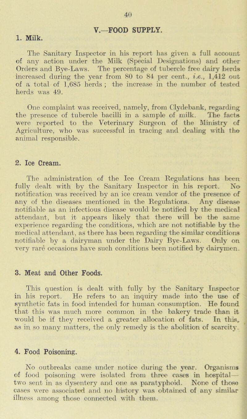 V.—FOOD SUPPLY. 1. Milk. The Sanitary Inspector in his report has given a full account of any action under the Milk (Special Designations) and other Orders and Bye-Laws. The percentage of tubercle free dairy herds increased during the year from 80 to 84 per cent., i.e., 1,412 out of a total of 1,685 herds ; the increase in the number of tested herds was 49. One complaint was received, namely, from Clydebank, regarding the presence of tubercle bacilli in a sample of milk. The facts were reported to the Veterinary Surgeon of the Ministry of Agriculture, who was successful in tracing and dealing with the animal responsible. 2. Ice Cream. The administration of the Ice Cream Regulations has been fully dealt with by the Sanitary Inspector in his report. No notification was received by an ice cream vendor of the presence of any of the diseases mentioned in the Regulations. Any disease notifiable as an infectious disease would be notified by the medical attendant, but it appears likely that there will be the same experience regarding the conditions, which are not notifiable by the medical attendant, as there has been regarding the similar conditions notifiable by a dairyman under the Dairy Bye-Laws. Only on very rare occasioris have such conditions been notified by dairymen. 3. Meat and Other Foods. This question is dealt with fully by the Sanitary Inspector in his report. He refers to an inquiry made into the use of synthetic fats in food intended for human consumption. He found that this was much more common in the bakery trade than it would be if they received a greater allocation of fats. In this,, as in so many matters, the only remedy is the abolition of scarcity. 4. Food Poisoning. No outbreaks came under notice during the year. Organisms of food poisoning were isolated from three cases in hospital— two sent in as dysentery and one as paratyphoid. None of those cases were associated and no history was obtained of any similar illness among those connected with them.