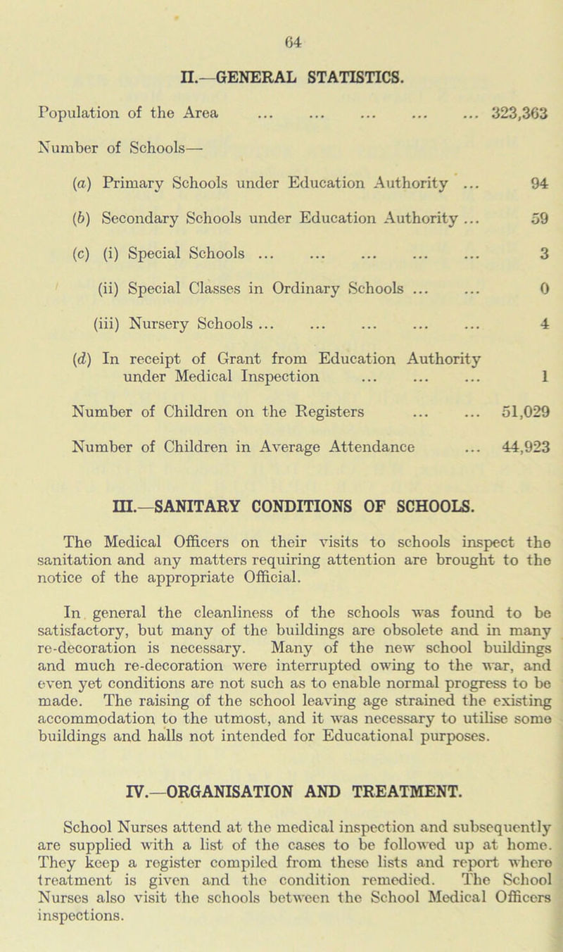 n.—GENERAL STATISTICS. Population of the Area ... ... ... ... ... 323,363 Number of Schools— (a) Primary Schools under Education Authority ... 94 (b) Secondary Schools under Education Authority ... 59 (c) (i) Special Schools ... ... ... ... ... 3 (ii) Special Classes in Ordinary Schools ... ... 0 (iii) Nursery Schools ... ... ... ... ... 4 (d) In receipt of Grant from Education Authority under Medical Inspection ... ... ... 1 Number of Children on the Registers ... ... 51,029 Number of Children in Average Attendance ... 44,923 HI.—SANITARY CONDITIONS OF SCHOOLS. The Medical Officers on their visits to schools inspect the sanitation and any matters requiring attention are brought to the notice of the appropriate Official. In general the cleanliness of the schools was found to be satisfactory, but many of the buildings are obsolete and in many re-decoration is necessary. Many of the new school buildings and much re-decoration were interrupted owing to the war, and even yet conditions are not such as to enable normal progress to be made. The raising of the school leaving age strained the existing accommodation to the utmost, and it was necessary to utilise some buildings and halls not intended for Educational purposes. IV.—ORGANISATION AND TREATMENT. School Nurses attend at the medical inspection and subsequently are supplied with a list of the cases to be followed up at home. They keep a register compiled from these lists and report where treatment is given and the condition remedied. The School Nurses also visit the schools between the School Medical Officers inspections.