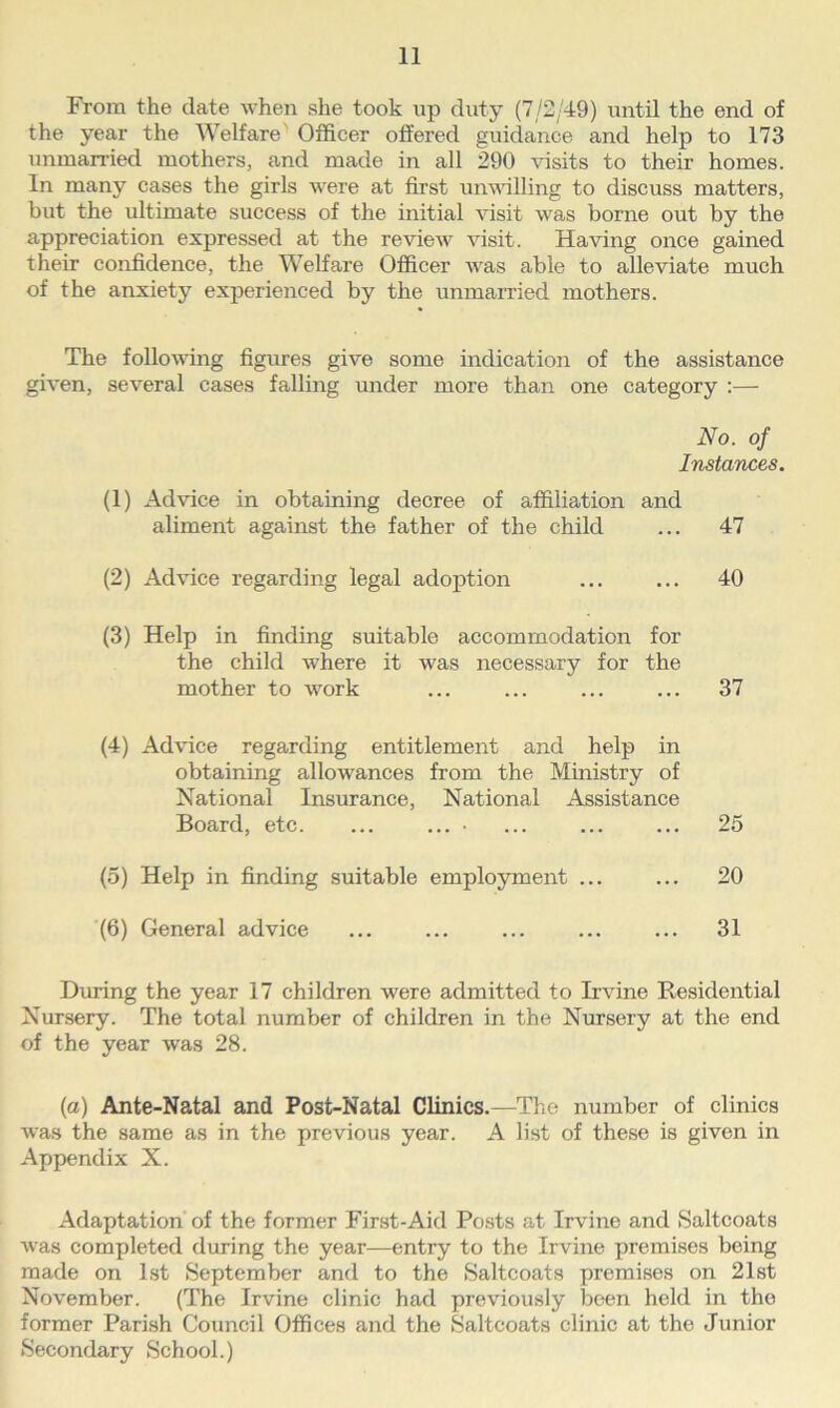 From the date when she took up duty (7/2/49) until the end of the year the Welfare Officer offered guidance and help to 173 unmarried mothers, and made in all 290 visits to their homes. In many cases the girls were at first unwilling to discuss matters, but the ultimate success of the initial visit was borne out by the appreciation expressed at the review visit. Having once gained their confidence, the Welfare Officer was able to alleviate much of the anxiety experienced by the unmarried mothers. The following figures give some indication of the assistance given, several cases falling under more than one category :— No. of Instances. (1) Advice in obtaining decree of affiliation and aliment against the father of the child ... 47 (2) Advice regarding legal adoption ... ... 40 (3) Help in finding suitable accommodation for the child where it was necessary for the mother to work ... ... ... ... 37 (4) Advice regarding entitlement and help in obtaining allowances from the Ministry of National Insurance, National Assistance Board, etc. ... ... ■ ... ... ... 25 (5) Help in finding suitable employment ... ... 20 (6) General advice ... ... ... ... ... 31 During the year 17 children were admitted to Irvine Residential Nursery. The total number of children in the Nursery at the end of the year was 28. (a) Ante-Natal and Post-Natal Clinics.—The number of clinics was the same as in the previous year. A list of these is given in Appendix X. Adaptation of the former First-Aid Posts at Irvine and Saltcoats was completed during the year—entry to the Irvine premises being made on 1st September and to the Saltcoats premises on 21st November. (The Irvine clinic had previously been held in the former Parish Council Offices and the Saltcoats clinic at the Junior Secondary School.)