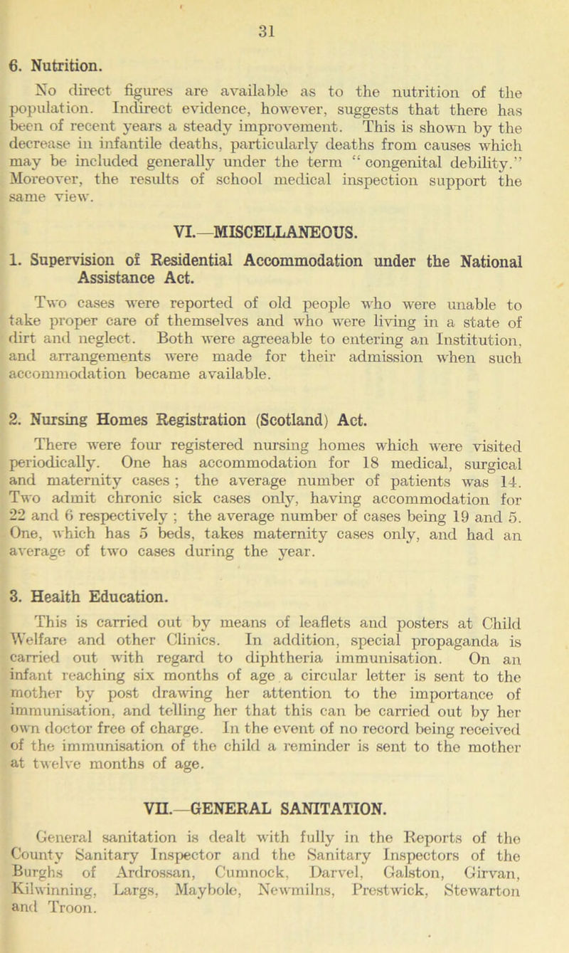 6. Nutrition. No direct figures are available as to the nutrition of the population. Indirect evidence, however, suggests that there has been of recent years a steady improvement. This is shown by the decrease in infantile deaths, particularly deaths from causes which may be included generally under the term “ congenital debility. Moreover, the results of school medical inspection support the same view. VI.—MISCELLANEOUS. 1. Supervision of Residential Accommodation under the National Assistance Act. Two cases were reported of old people who were unable to take proper care of themselves and who were living in a state of dirt and neglect. Both were agreeable to entering an Institution, and arrangements were made for their admission when such accommodation became available. 2. Nursing Homes Registration (Scotland) Act. There were four registered musing homes which were visited periodically. One has accommodation for 18 medical, surgical and maternity cases ; the average number of patients was 14. Two admit chronic sick cases only, having accommodation for 22 and 6 respectively ; the average number of cases being 19 and 5. One, which has 5 beds, takes maternity cases only, and had an average of two cases during the year. 3. Health Education. This is carried out by means of leaflets and posters at Child Welfare and other Clinics. In addition, special propaganda is carried out with regard to diphtheria immunisation. On an infant reaching six months of age. a circular letter is sent to the mother by post drawing her attention to the importance of immunisation, and telling her that this can be carried out by her own doctor free of charge. In the event of no record being received of the immunisation of the child a reminder is sent to the mother at twelve months of age. VH.—GENERAL SANITATION. General sanitation is dealt with fully in the Reports of the County Sanitary Inspector and the Sanitary Inspectors of the Burghs of Ardrossan, Cumnock, Darvel, Galston, Girvan, Kilwinning, Largs, Maybole, Newmilns, Prestwick, Stewarton and Troon.