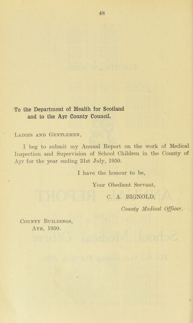 To the Department of Health for Scotland and to the Ayr County Council. Ladies and Gentlemen, I beg to submit my Annual Report on the work of Medical Inspection and Supervision of School Children in the County of Ayr for the year ending 31st July, 1950. I have the honour to be, Your Obedient Servant, C. A. BIGNOLD, County Medical Officer. County Buildings, Ayr, 1950.