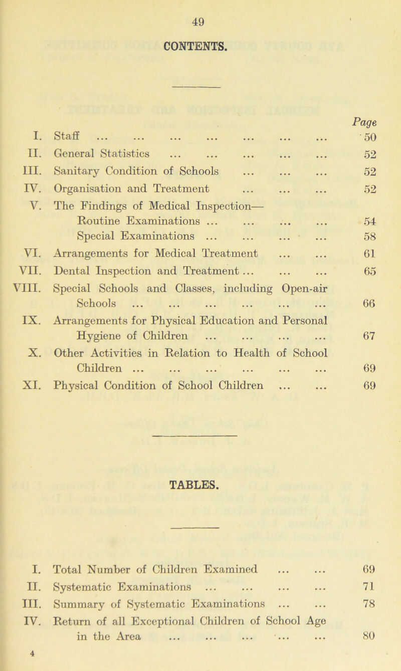 CONTENTS. I. Staff Page 50 II. General Statistics • • • ... 52 III. Sanitary Condition of Schools ... 52 IV. Organisation and Treatment ... 52 V. The Findings of Medical Inspection- Routine Examinations ... 54 Special Examinations ... ... 58 VI. Arrangements for Medical Treatment ... 61 VII. Dental Inspection and Treatment ... ... 65 VIII. Special Schools and Classes, including Open-air Schools ... 66 IX. Arrangements for Physical Education and Personal Hygiene of Children ... 67 X. Other Activities in Relation to Health of School Children ... ... 69 XI. Physical Condition of School Children ... ... 69 TABLES. I. Total Number of Children Examined ... ... 09 II. Systematic Examinations ... ... ... ... 71 III. Summary of Systematic Examinations ... ... 78 IV. Return of all Exceptional Children of School Age in the Area ... ... ... ... ... 80 4