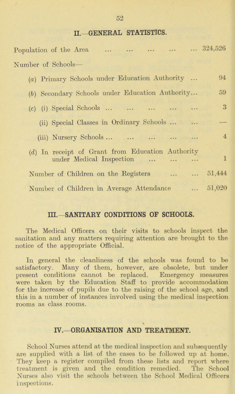 II.—GENERAL STATISTICS. Population of the Area ... ... ... ••• ••• 324.526 Number of Schools— (a) Primary Schools under Education Authority ... 94 (b) Secondary Schools under Education Authority... 59 (c) (i) Special Schools ... ... ... ... ••• 3 (ii) Special Classes in Ordinary Schools — (iii) Nursery Schools ... ... ... ... ... 4 (d) In receipt of Grant from Education Authority under Medical Inspection 1 Number of Children on the Registers ... ... 51.444 Number of Children in Average Attendance ... 51,020 III.—SANITARY CONDITIONS OF SCHOOLS. The Medical Officers on their visits to schools inspect the sanitation and any matters requiring attention are brought to the notice of the appropriate Official. In general the cleanliness of the schools was found to be satisfactory. Many of them, however, are obsolete, but under present conditions cannot be replaced. Emergency measures were taken by the Education Staff to provide accommodation for the increase of jmpils due to the raising of the school age, and this in a number of instances involved using the medical inspection rooms as class rooms. \ IV.—ORGANISATION AND TREATMENT. School Nurses attend at the medical inspection and subsequently are supplied with a list of the cases to be followed up at home. They keep a register compiled from these lists and report where treatment is given and the condition remedied. The School Nurses also visit the schools between the School Medical Officers inspections.