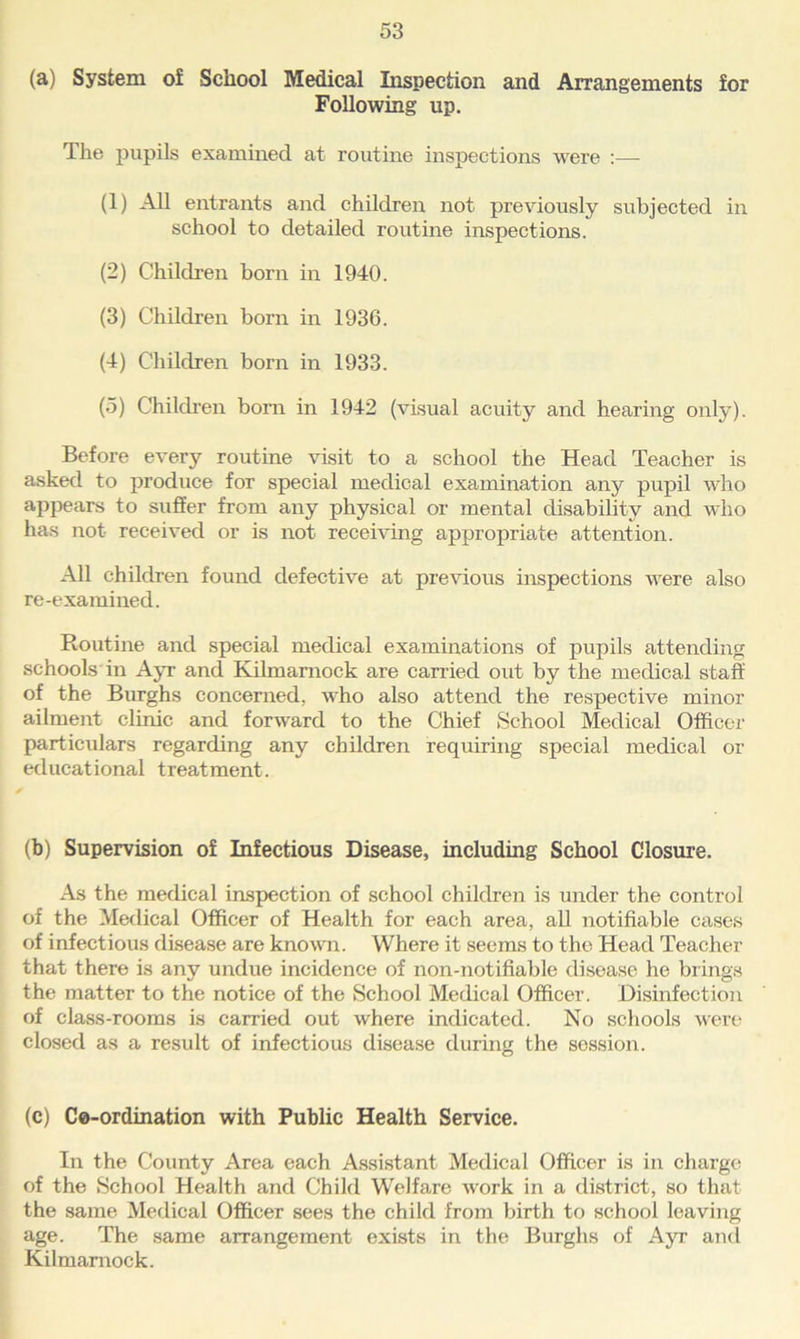(a) System of School Medical Inspection and Arrangements for Following up. The pupils examined at routine inspections were — (1) AH entrants and children not previously subjected in school to detailed routine inspections. (2) Children born in 1940. (3) Children born in 1936. (4) Children born in 1933. (5) Children bom in 1942 (visual acuity and hearing only). Before every routine visit to a school the Head Teacher is asked to produce for special medical examination any pupil who appears to suffer from any physical or mental disability and who has not received or is not receiving appropriate attention. All children found defective at previous inspections were also re-examined. Routine and special medical examinations of pupils attending schools in Ayr and Kilmarnock are carried out by the medical staff of the Burghs concerned, who also attend the respective minor ailment clinic and forward to the Chief School Medical Officer particulars regarding any children requiring special medical or educational treatment. (b) Supervision of Infectious Disease, including School Closure. As the medical inspection of school children is under the control of the Medical Officer of Health for each area, all notifiable cases of infectious disease are known. Where it seems to the Head Teacher that there is any undue incidence of non-notifiable disease he brings the matter to the notice of the School Medical Officer. Disinfection of class-rooms is carried out where indicated. No schools were closed as a result of infectious disease during the session. (c) Ce-ordination with Public Health Service. In the County Area each Assistant Medical Officer is in charge of the School Health and Child Welfare Avork in a district, so that the same Medical Officer sees the child from birth to school leaving age. The same arrangement exists in the Burghs of Ayr and Kilmarnock.