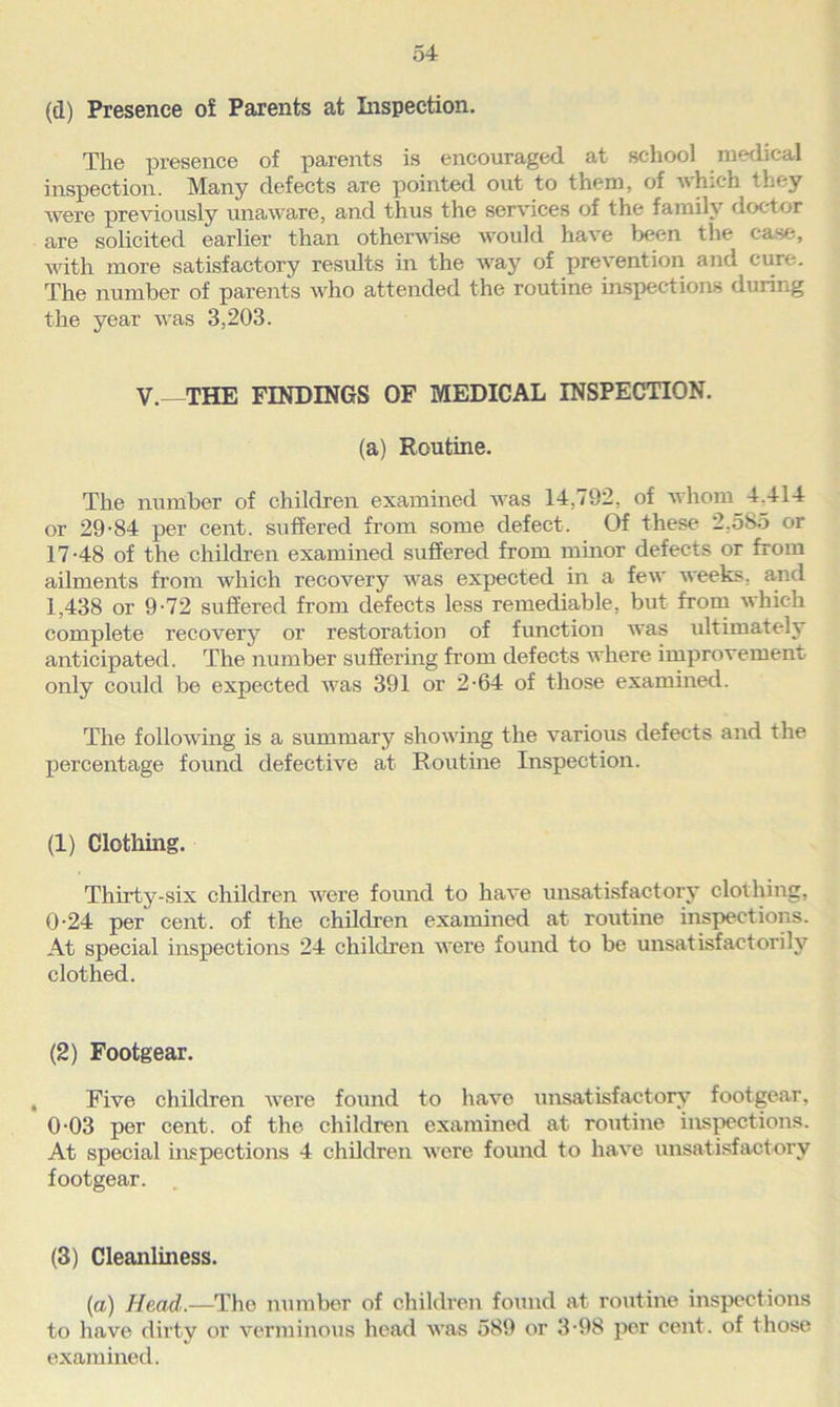 (d) Presence o£ Paxents at Inspection. The presence of parents is encouraged at school medical inspection. Many defects are pointed out to them, of which they were previously unaware, and thus the services of the family doctor are solicited earlier than otherwise would have been the case, with more satisfactory results in the way of prevention and cure. The number of parents who attended the routine inspections during the year was 3,203. V.- THE FINDINGS OF MEDICAL INSPECTION. (a) Routine. The number of children examined was 14,792, of whom 4.414 or 29-84 per cent, suffered from some defect. Of these 2.585 or 17-48 of the children examined suffered from minor defects or from ailments from which recovery was expected in a few weeks, and 1,438 or 9-72 suffered from defects less remediable, but from which complete x-ecovery or restoration of functioxx was ultimately anticipated. The number suffering from defects where improvement only could be expected was 391 or 2-64 of those examined. The following is a summary showing the various defects and the percentage found defective at Routine Inspection. (1) Clothing. Thirty-six children were found to have unsatisfactory clothing, 0-24 per cent, of the children examined at routine inspections. At special inspections 24 children were found to be unsatisfactorily clothed. (2) Footgear. Five children were found to have unsatisfactory footgear, 0-03 per cent, of the children examined at routine inspections. At special inspections 4 children were foirnd to have unsatisfactory footgear. (3) Cleanliness. (a) Head.—The number of children found at routine inspections to have dirty or verminous head was 589 or 3-98 per cent, of those examined.
