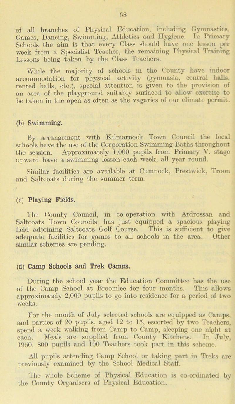 of all branches of Physical Education, including Gymnastics, Games, Dancing, Swimming, Athletics and Hygiene. In Primary Schools the aim is that every Class should have one lesson per week from a Specialist Teacher, the remaining Physical Training Lessons being taken by the Class Teachers. While the majority of schools in the County have indoor accommodation for physical activity (gymnasia, central halls, rented halls, etc.), special attention is given to the provision of an area of the playground suitably surfaced to allow exercise to be taken in the open as often as the vagaries of our climate permit. (b) Swimming. By arrangement with Kilmarnock Town Council the local schools have the use of the Corporation Swimming Baths throughout the session. Approximately 1,000 pupils from Primary V. stage upward have a swimming lesson each week, all year round. Similar facilities are available at Cumnock, Prestwick, Troon and Saltcoats during the summer term. (c) Playing Fields. The County Council, in co-operation with Ardrossan and Saltcoats Town Councils, has just equipped a spacious playing field adjoining Saltcoats Golf Course. This is sufficient to give adequate facilities for games to all schools in the area. Other similar schemes are pending. (d) Camp Schools and Trek Camps. During the school year the Education Committee has the use of the Camp School at Broomlee for four months. This allows approximately 2,000 pupils to go into residence for a period of two weeks. For the month of July selected schools are equipped as Camps, and parties of 20 pupils, aged 12 to 15, escorted by two Teachers, spend a week walking from Camp to Camp, sleeping one night at each. Meals are supplied from County Kitchens. In July, 1050, S00 pupils and 100 Teachers took part in this scheme. All pupils attending Camp School or taking part in Treks are previously examined by the School Medical Staff. The wrhole Scheme of Physical Education is co-ordinated by the County Organisers of Physical Education.