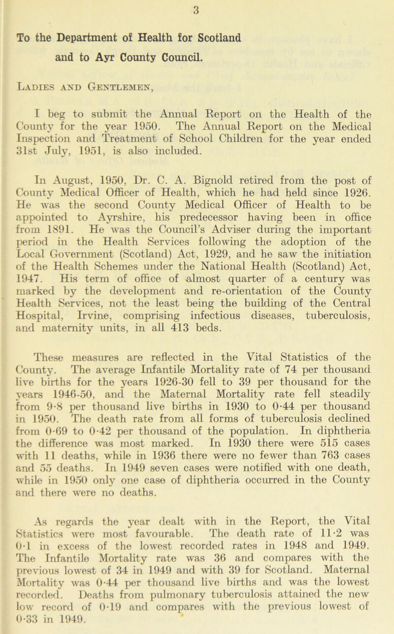 To the Department of Health for Scotland and to Ayr County Council. Ladies and Gentlemen, I beg to submit the Amiual Report on the Health of the C'ounty for the year 1950. The Amiual Report on the Medical Inspection and Treatment of School Children for the year ended 31st July, 1951, is also included. In August, 1950, Dr. C. A. Bignold retired from the post of County Medical Officer of Health, which he had held since 1926. He was the second County Medical Officer of Health to be appointed to Ayrshire, his predecessor having been in office from 1891. He was the Council’s Adviser during the important period in the Health Services following the adoption of the Local Government (Scotland) Act, 1929, and he saw the initiation of the Health Schemes under the National Health (Scotland) Act, 1947. His term of office of almost quarter of a century was marked by the development and re-orientation of the County Health Services, not the least being the building of the Central Hospital, Irvine, comprising infectious diseases, tuberculosis, and maternity units, in aU 413 beds. These measures are reflected in the Vital Statistics of the County. The average Infantile Mortality rate of 74 per thousand live births for the years 1926-30 fell to 39 per thousand for the years 1946-50, and the Maternal Mortality rate fell steadily from 9-8 per thousand live births in 1930 to 0-44 per thousand in 1950. The death rate from all forms of tuberculosis declined from 0-69 to 0-42 per thousand of the population. In diphtheria the difference was most marked. In 1930 there were 515 cases with 11 deaths, while in 1936 there were no few^er than 763 cases and 55 deaths. In 1949 seven cases were notified with one death, while in 1950 only one case of diphtheria occiured in the County and there were no deaths. As regards the year dealt with in the Report, the Vital Statistics were most favourable. The death rate of 11-2 was ()-l in excess of the lowest recorded rates in 1948 and 1949. The Infantile Mortality rate was 36 and compares with the previous lowest of 34 in 1949 and with 39 for Scotland. Maternal Mortality was 0-44 jier thousand live births and was the low^est recorded. Deaths from pulmonary tuberculosis attained the new low record of 0-19 and compares with the previous lowest of 0-33 in 1949.