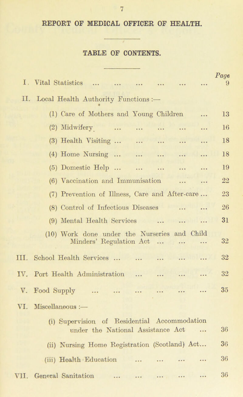 REPORT OF MEDICAL OFFICER OF HEALTH. TABLE OF CONTENTS. Page I. Vital Statistics 9 II. Local Health Authority Functions :— (1) Care of Mothers and Young Childi’en ... 13 (2) Midwifery ... ... ... ... ... 16 (3) Health Visiting ... ... ... ... ... 18 (4) Home Nursing ... ... ... ... ... 18 (5) Domestic Help ... ... ... ... ... 19 (6) Vaccination and Immunisation ... ... 22 (7) Prevention of Illness, Care and After-care ... 23 (8) Control of Infectious Diseases ... ... 26 (9) Mental Health Services ... ... ... 31 (10) Work done under the Nurseries and Child Minders’ Regulation Act ... ... ... 32 III. School Health Services ... ... ... ... ... 32 IV. Port Health Administration ... ... ... ... 32 V. Food Supply ... ... ... ... ... ... 3.5 VI. Miscellaneous :— (i) Supervision of Residential Accommodation under the National Assistance Act ... 36 (11) Nursing Home Registration (Scotland) Act... 36 (iii) Health Education ... ... ... ... 36 VII. General Sanitation ... ... ... ... 36