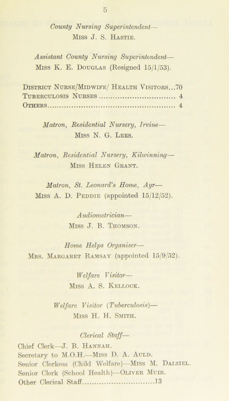 County Nursing Superintendent— Miss J. S. Hastie. Assistant County Nursing Superintendent— Miss K. E. Douglas (Resigned 15/1/53). District Nurse/Midwife/ Health Visitors...70 Tuberculosis Nurses 4 Others 4 Matron, Residential Nursery, Irvine— Miss N. G. Lees. Matron, Residential Nursery, Kilwinning— Miss Helen Grant. Matron, St. Leonard's Home, Ayr— Miss A. D. Peddie (appointed 15/12/52). A udiometrician— Miss J. B. Thomson. Home Helps Organiser— Mrs. Margaret Ramsay (appointed 15/9/52). W elf are V isitor— Miss A. S. Kellock. Welfare Visitor (Tuberculosis)— Miss H. H. Smith. Clerical Staff— Chiof Clerk—J. B. Hannah. Secretary to M.O.H.—Miss D. A. Auld. Senior Clorkoss (Child Wolfaro)—Miss M. Dalziel. Sonior Clerk (School Hoalth)—Oliver Muir. Other Clerical Staff 13