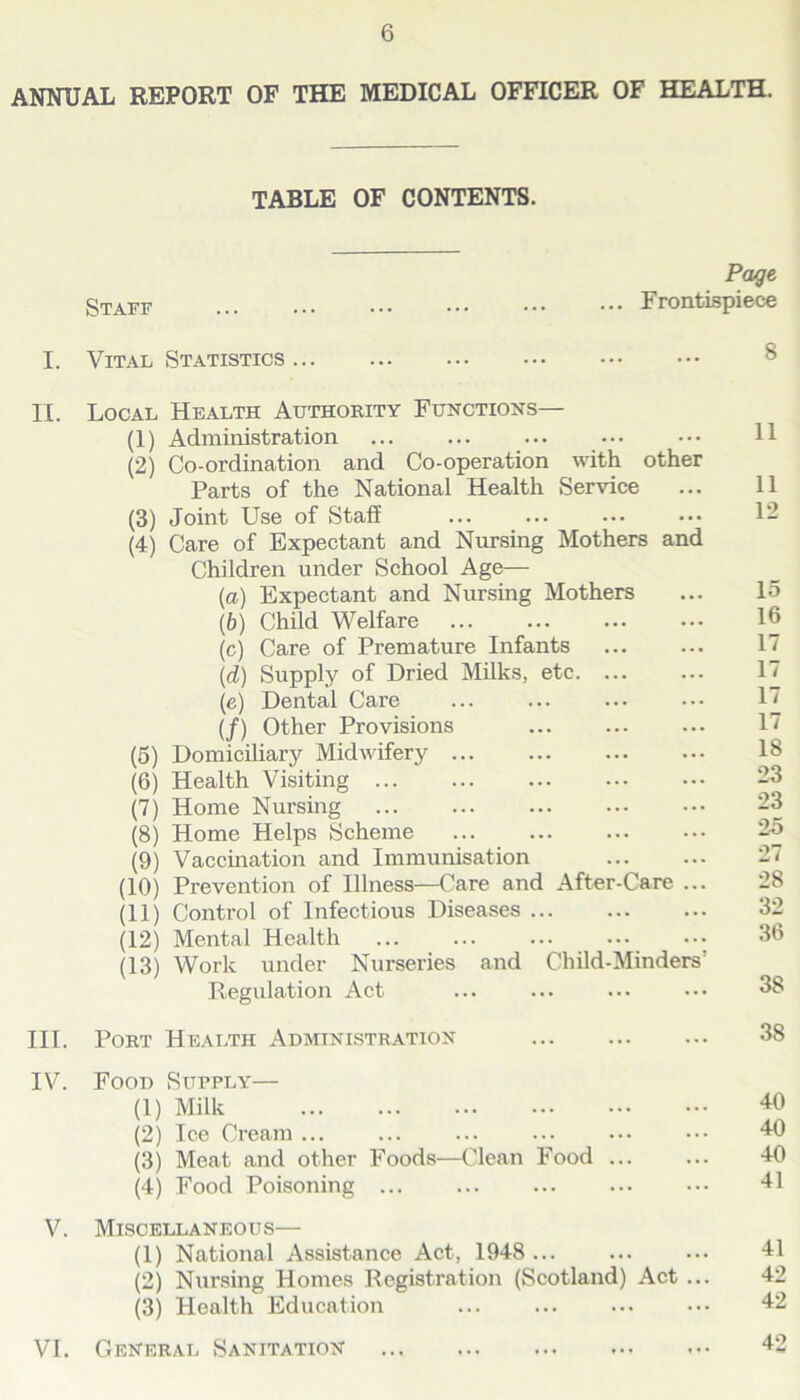 ANNUAL REPORT OF THE MEDICAL OFFICER OF HEALTH. TABLE OF CONTENTS. Staff Frontispiece I. Vital Statistics II. Local Health Authority Functions— (1) Administration 11 (2) Co-ordination and Co-operation with other Parts of the National Health Service ... 11 (3) Joint Use of Staff 12 (4) Care of Expectant and Nursing Mothers and Children under School Age— (a) Expectant and Nursing Mothers ... 15 (b) Child Welfare 16 (c) Care of Premature Infants 17 (<d) Supply of Dried Milks, etc 17 (e) Dental Care ... ... ... ••• 17 (/) Other Provisions ... ... ... 17 (5) Domiciliary Midwifery 18 (6) Health Visiting 23 (7) Home Nursing 23 (8) Home Helps Scheme 25 (9) Vaccination and Immunisation 27 (10) Prevention of Illness—Care and After-Care ... 28 (11) Control of Infectious Diseases 32 (12) Mental Health ... ... ... ••• ••• 36 (13) Work under Nurseries and Child-Minders' Regulation Act ... ... ... ••• 38 III. Port Health Administration 38 IV. Food Supply— (1) Milk 40 (2) Ice Cream 40 (3) Meat and other Foods—Clean Food ... ... 40 (4) Food Poisoning ... ... ... ... ••• 41 V. Miscellaneous— (1) National Assistance Act, 1948 ... ... ... 41 (2) Nursing Homes Registration (Scotland) Act ... 42 (3) Health Education 42 VI. General Sanitation 42