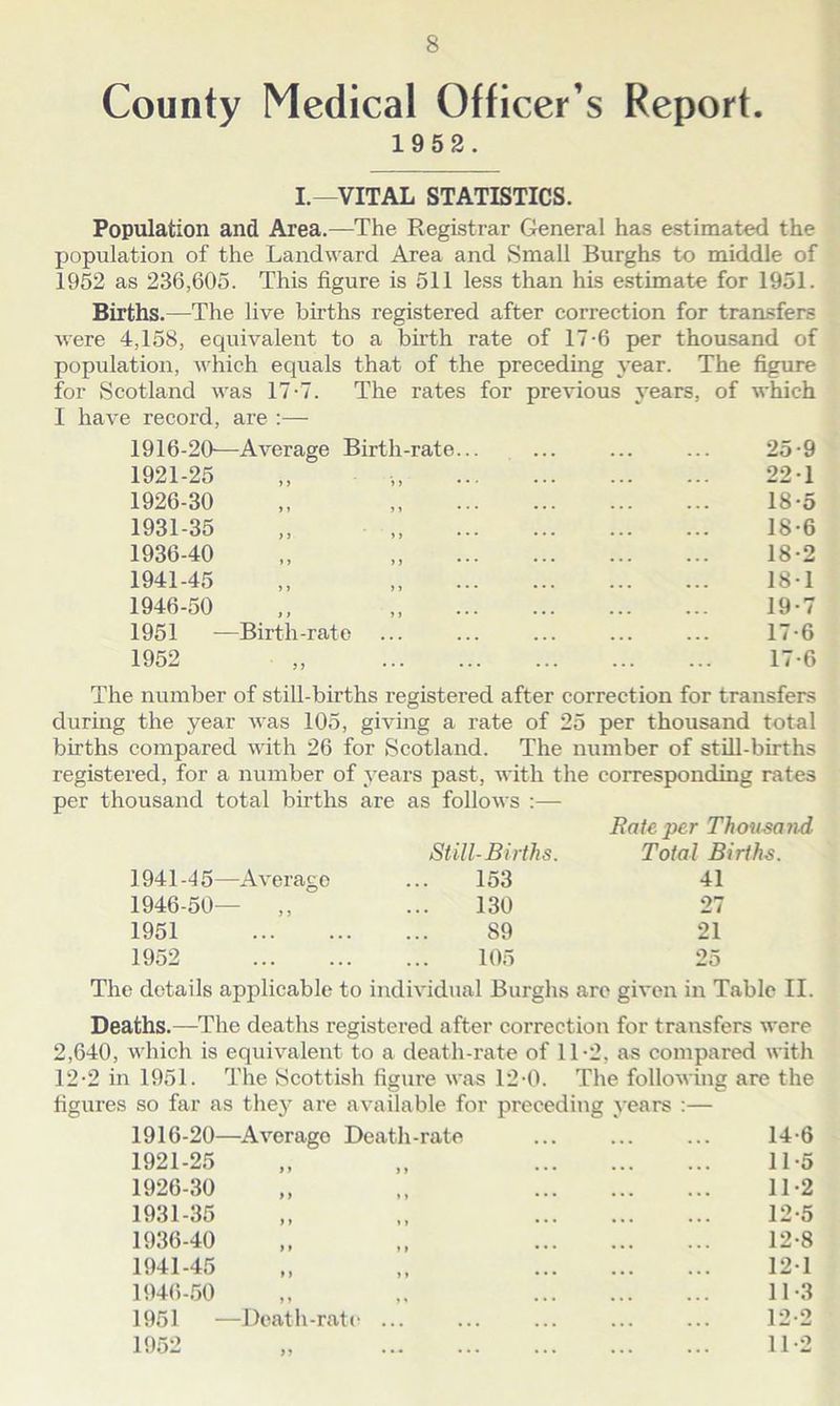 County Medical Officer s Report. 1952. I.—VITAL STATISTICS. Population and Area.—The Registrar General has estimated the population of the Landward Area and Small Burghs to middle of 1952 as 236,605. This figure is 511 less than his estimate for 1951. Births.—The live births registered after correction for transfers were 4,158, equivalent to a birth rate of 17-6 per thousand of population, which equals that of the preceding year. The figure for Scotland was 17-7. The rates for previous years, of which I have record, are :— 1916-20—Average Birth-rate 1921-25 1926-30 1931-35 1936-40 1941-45 1946-50 1951 —Birth-rate 1952 25-9 22-1 18- 5 18-6 18-2 18-1 19- 7 17-6 17-6 The number of still-births registered after correction for transfers during the year was 105, giving a rate of 25 per thousand total births compared with 26 for Scotland. The number of still-births registered, for a number of years past, with the corresponding rates per thousand total births are as follows :— 1941 -4 5—Average 1946-50— ,, 1951 1952 Still-Births. 153 130 89 105 Rate per Thousand Total Births. 41 27 21 25 The details applicable to individual Burghs are given in Table II. Deaths.—The deaths registered after correction for transfers were 2,640, which is equivalent to a death-rate of 11-2, as compared with 12-2 in 1951. The Scottish figure was 12-0. The following are the figures so far as the}' are available for preceding years :— 1916-20—Averago Death-rate ... ... ... 14-6 1921-25 1926-30 1931-35 1936-40 1941-45 1946-50 1951 —Death-rate 1952 11- 5 11-2 12- 5 12-8 121 11- 3 12- 2 11-2