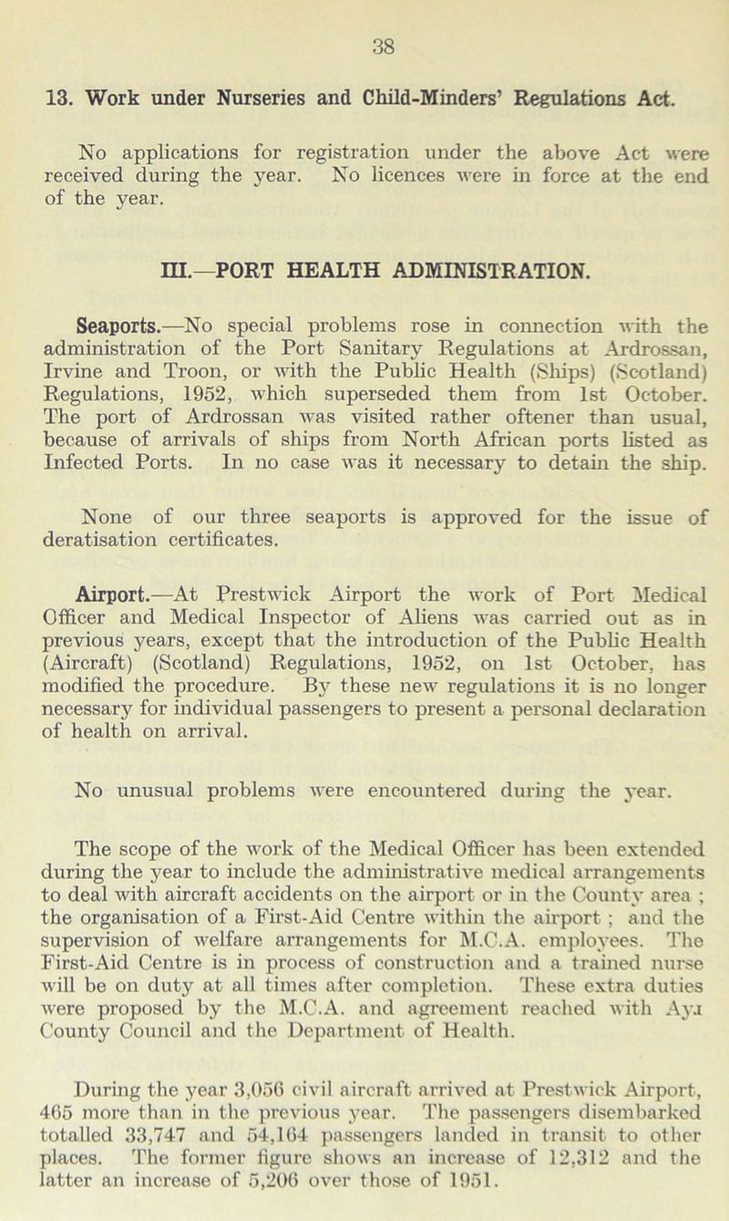 13. Work under Nurseries and Child-Minders’ Regulations Act. No applications for registration under the above Act were received during the year. No licences were in force at the end of the year. m.—PORT HEALTH ADMINISTRATION. Seaports.—No special problems rose in connection with the administration of the Port Sanitary Regulations at Ardrossan, Irvine and Troon, or with the Public Health (Ships) (Scotland) Regulations, 1952, which superseded them from 1st October. The port of Ardrossan was visited rather oftener than usual, because of arrivals of ships from North African ports listed as Infected Ports. In no case was it necessary to detain the ship. None of our three seaports is approved for the issue of deratisation certificates. Airport.—At Prestwick Airport the work of Port Medical Officer and Medical Inspector of Aliens was carried out as in previous years, except that the introduction of the Public Health (Aircraft) (Scotland) Regulations, 1952, on 1st October, has modified the procedure. By these new regulations it is no longer necessary for individual passengers to present a personal declaration of health on arrival. No unusual problems were encountered during the year. The scope of the work of the Medical Officer has been extended during the year to include the administrative medical arrangements to deal with aircraft accidents on the airport or in the County area ; the organisation of a First-Aid Centre within the airport ; and the supervision of welfare arrangements for M.C.A. employees. The First-Aid Centre is in process of construction and a trained nurse will be on duty at all times after completion. These extra duties were proposed by the M.C.A. and agreement reached with Aya County Council and the Department of Health. During the year 3,056 civil aircraft arrived at Prestwick Airport, 465 more than in the previous year. The passengers disembarked totalled 33,747 and 54,164 passengers landed in transit to other places. The former figure shows an increase of 12,312 and the latter an increase of 5,206 over those of 1951.