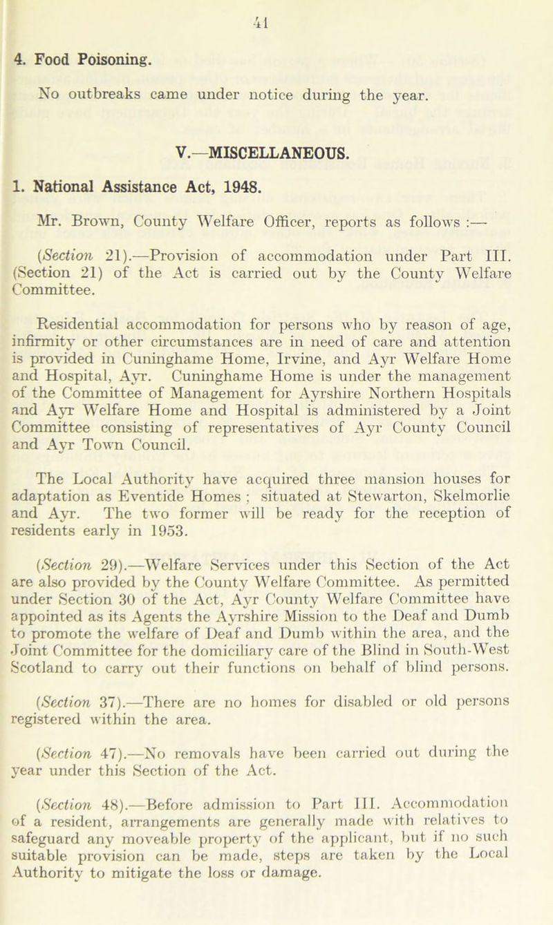 No outbreaks came under notice during the year. V.—MISCELLANEOUS. 1. National Assistance Act, 1948. Mr. Brown, County Welfare Officer, reports as follows :— (Section 21).-—Provision of accommodation under Part III. (Section 21) of the Act is carried out by the County Welfare Committee. Residential accommodation for persons who by reason of age, infirmity or other circumstances are in need of care and attention is provided in Cuninghame Home, Irvine, and Ayr Welfare Home and Hospital, Ayr. Cuninghame Home is under the management of the Committee of Management for Ayrshire Northern Hospitals and Ayr Welfare Home and Hospital is administered by a Joint Committee consisting of representatives of Ayr County Council and Ayr Town Council. The Local Authority have acquired three mansion houses for adaptation as Eventide Homes ; situated at Stewarton, Skelmorlie and Ayr. The two former will be ready for the reception of residents early in 1953. (Section 29).—Welfare Services under this Section of the Act are also provided by the County Welfare Committee. As permitted under Section 30 of the Act, Ayr County Welfare Committee have appointed as its Agents the Ayrshire Mission to the Deaf and Dumb to promote the welfare of Deaf and Dumb within the area, and the Joint Committee for the domiciliary care of the Blind in South-West Scotland to carry out their functions on behalf of blind persons. (Section 37).—There are no homes for disabled or old persons registered within the area. (Section 47).—No removals have been carried out during the year under this Section of the Act. (Section 48).—Before admission to Part III. Accommodation of a resident, arrangements are generally made with relatives to safeguard any moveable property of the applicant, but if no such suitable provision can be made, steps are taken by the Local Authority to mitigate the loss or damage.