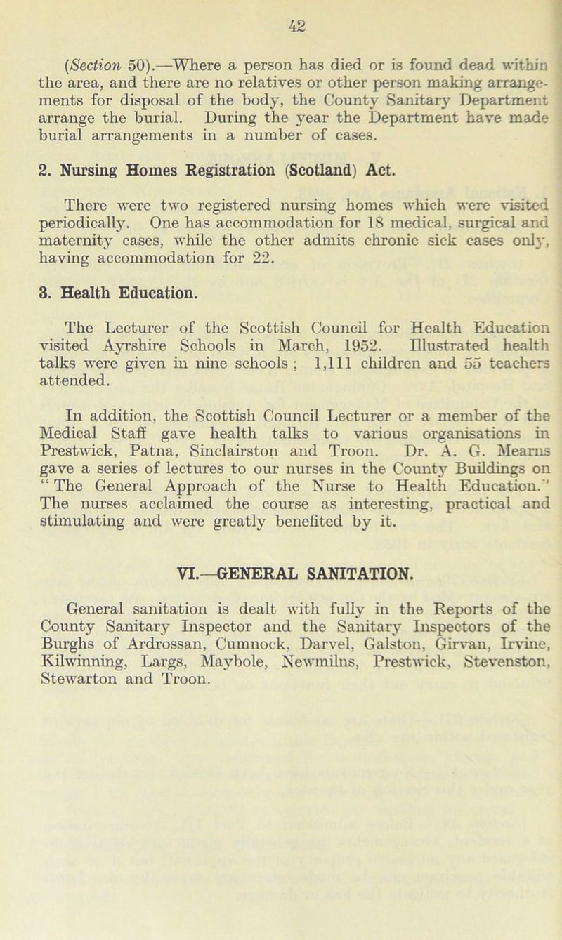 (,Section 50).—Where a person has died or is found dead within the area, and there are no relatives or other person making arrange- ments for disposal of the body, the County Sanitary Department arrange the burial. During the year the Department have made burial arrangements in a number of cases. 2. Nursing Homes Registration (Scotland) Act. There were two registered nursing homes which were visited periodically. One has accommodation for 18 medical, surgical and maternity cases, while the other admits chronic sick cases only, having accommodation for 22. 3. Health Education. The Lecturer of the Scottish Council for Health Education visited Ayrshire Schools in March, 1952. Illustrated health talks were given in nine schools ; 1,111 children and 55 teachers attended. In addition, the Scottish Council Lecturer or a member of the Medical Staff gave health talks to various organisations in Prestwick, Patna, Sinclairston and Troon. Dr. A. G. Mearns gave a series of lectures to our nurses in the Count}7 Buildings on “ The General Approach of the Nurse to Health Education. The nurses acclaimed the course as interesting, practical and stimulating and were greatly benefited by it. VI.—GENERAL SANITATION. General sanitation is dealt with fully in the Reports of the County Sanitary Inspector and the Sanitary Inspectors of the Burghs of Ardrossan, Cumnock, Darvel, Galston, Girvan, Irvine, Kilwinning, Largs, Maybole, Newmilns, Prestwick, Stevenston, Stewarton and Troon.