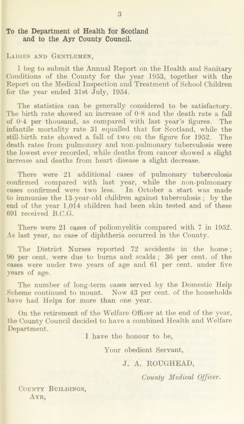 To the Department of Health for Scotland and to the Ayr County Council. Ladies and Gentlemen, 1 beg to submit the Annual Report on the Health and Sanitary Conditions of the County for the year 1953, together with the Report on the Medical Inspection and Treatment of School Children for the year ended 31st July, 1954. The statistics can be generally considered to be satisfactory. The birth rate showed an increase of 0-8 and the death rate a f^ of 0-4 per thousand, as compared with last year’s figures. The infantile mortality rate 31 equalled that for Scotland, while the still-birth rate showed a fall of two on the figure for 1952. The death rates from pulmonary and non-pulmonary tubercidosis were the lowest ever recorded, while deaths from cancer showed a sUght increase and deaths from heart disease a sfight decrease. There were 21 additional cases of pulmonary tuberculosis confirmed compared with last year, while the non-pulmonary cases confirmed were two less. In October a start was made to immunise the 13-year-old children against tuberculosis ; by the end of the year 1,014 children had been skin tested and of these 691 received B.C.G. There were 21 cases of poliomyelitis compared with 7 in 1952. As last year, no case of diphtheria occurred in the County. The District Nurses reported 72 accidents in the home; 90 per cent, were due to burns and scalds ; 36 per cent, of the cases were under two years of age and 61 per cent, under five years of age. The number of long-term cases served by the Domestic Help Scheme continued to mount. Now 43 per cent, of the households have had Helps for more than one year. On the retirement of the Welfare Officer at the end of the 3'ear, the County Council decided to have a combined Health and Welfare Department. I have the honour to be. Your obedient Servant, J. A. ROUGHEAD, County Medical Officer. County Buildings, Ayr,
