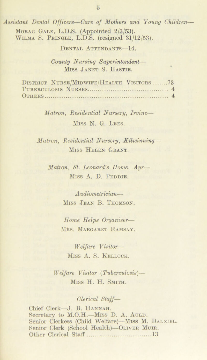Assistant Dental Officers—Care of Mothers and Young Children— Morag Gale, L.D.S. (Appointed 2/3/53). Wilma S. Pringle, L.D.S. (resigned 31/12/53). Dental Attendants—14. County Nursing Superintendent— Miss Janet S. Hastie. District NuRSE/MinmEE/HEALTH Visitors 73 Tuberculosis Nurses Others Matron, Residential Nursery, Irvine— Miss N. G. Lees. Matron, Residential Nursery, Kilwinning— Miss Helen Grant. Matron, St. Leonard’s Home, Ayr— Miss A. D. Peddie. A udiometrician— Miss Jean B. Thomson. Home Helps Organiser— Mrs. Margaret Ramsay. Welfare Visitor— Miss A. S. Kellock. Il>i/are Visitor {Tuberculosis)— Miss H. H. Smith. Clerical Staff— Chief Clerk—J. B. Hannah. Secretary to M.O.H.—Miss D. A. Auld. Senior Clerkes.s (Child Welfare)—Miss M. Dalziel. Senior Clerk (School Health)—Oliver Muir. Other Clerical Staff 13