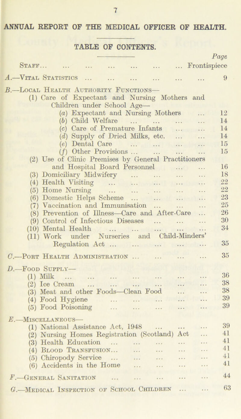 ANNUAL REPORT OF THE MEDICAL OFFICER OF HEALTH. TABLE OF CONTENTS. Page Staff... ... ... ... ... ... ... Frontispiece A. —Vital Statistics 9 B. —Local Health Authority Functions— (1) Care of Expectant and Nursing Mothers and Children under School Age— (а) Expectant and Nursing Mothers ... 12 (б) Child Welfare ... ... ... ... 14 (c) Care of Premature Infants ... ... 14 (d) Supply of Di-ied IVIilks, etc. ... ... 14 (e) Dental Care ... ... ... ... 15 (/) Other Provisions ... ... ... ... 15 (2) Use of Clinic Premises by General Pi'actitioners and Hospital Board Personnel ... ... 16 (3) DomicUiary Midwifery ... ... ... ... 18 (4) Health Visiting ... ... ... ... ... 22 (5) Home Nursing ... ... ... ... ... 22 (6) Domestic Helps Scheme ... ... ... ... 23 (7) Vaccination and Immunisation ... ... ... 25 (8) Prevention of lUness—Care and After-Care ... 26 (9) Control of Infectious Diseases ... ... ... 30 (10) Mental Health ... ... ... ... ... 34 (11) Work under Nurseries and Child-Minders’ Regulation Act ... ... ... ... ... 35 G.—Port Health Administration 35 D. —Food Supply— (1) Milk 36 (2) Ice Cream ... ... ... ... ... ... 38 (3) Meat and other Foods—Clean Food 38 (4) Food Hygiene 39 (5) Food Poisoning ... ... ... ... ... 39 E. —Miscellaneous— (1) National Assistance Act, 1948 ... ... ... 39 (2) Nursing Homes Registration (Scotland) Act ... 41 (3) Health Education ... ... ... ... 11 (4) Blood Transfusion -11 (5) Chiropody Service ... ... ... ... ••• 'll (6) Accidents in the Home ... ... ... •.• 41 F. —General Sanitation 44 G. —Medical Inspection of School Children ... ... 63