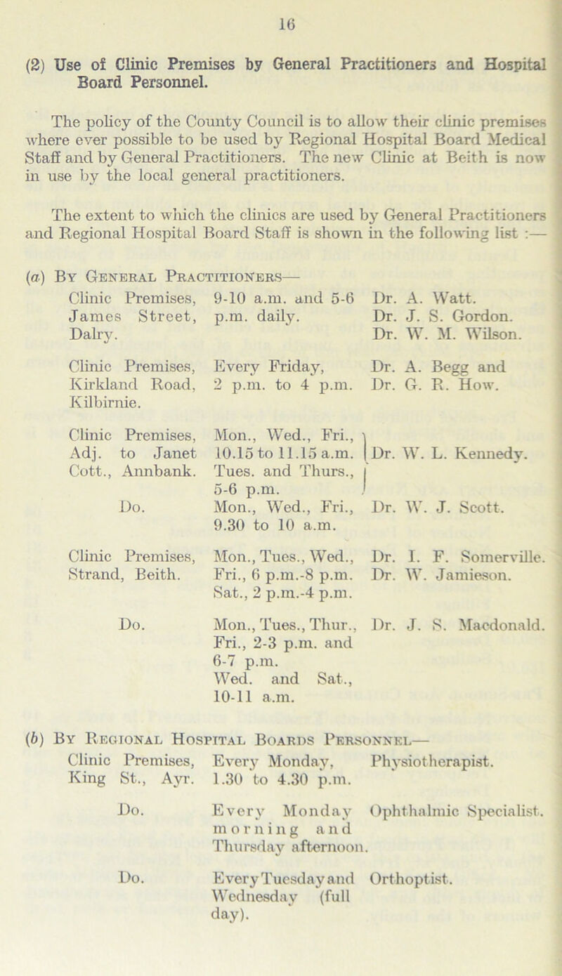 (2) Use of Clinic Premises by General Practitioners and Hospital . Board Personnel. ii The policy of the County Council is to allow their clinic premises ] where ever possible to be used by Regional Hospital Board Medical ; Stafi and by General Practitioners. The new Clinic at Beith is now | in use by the local general practitioners. I I The extent to which the cluiics are used by General Practitioners . and Regional Hospital Board Staff is shown in the following list :— • (a) By General Practitioners— Clinic Premises, 9-10 a.m. and 5-6 Janies Street, p.m. daily. Daily. Dr. A. Watt. Dr. J. S. Gordon. Dr. W. M. Wilson. Clinic Premises, Every Friday, Kirkland Road, 2 p.m. to 4 p.m. Kilbirnie. Dr. A. Begg and Dr. G. R. How. Clinic Premises, Adj. to Janet Cott., Annbank. Do. Mon., Wed., Fri., i 10.15 to 11.15 a.m. | Dr. W. L. Kennedy. Tues. and Thurs., i 5-6 p.m. j Mon., Wed., Fri., Dr. W. J. Scott. 9.30 to 10 a.m. Clinic Premises, Mon., Tues., Wed., Dr. I. F. Somerville. Strand, Beith. Fri., 6 p.m.-8 p.m. Dr. W. Jamieson. Sat., 2 p.m.-4 p.m. Do. Mon., Tues., Thur., Dr. J. S. Macdonald. Fri., 2-3 p.m. and 6-7 p.m. Wed. and Sat., 10-11 a.m. (6) By Regional Hospital Boards PeRvSonnel— Clinic Premises, Every Monday, Physiotherapist. King St., Ayr. 1.30 to 4.30 p.m. Do. Every Monday Ophthalmic Specialist, morning and Thursday afternoon. Do. Every Tuesday and Orthoptist. Wednesday (full day).