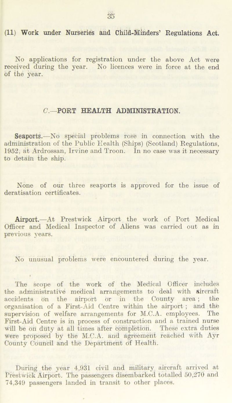 (11) Work under Nurseries and Child-Miiiders’ Regulations Act. No applications for registration under the above Act were received during the year. No licences were in force at the end of the year. C.—PORT HEALTH ADMINISTRATION. Seaports.—No special problems rose in connection with the administration of the Pubhc Health (Ships) (Scotland) Regulations, 1952, at Ardrossan, Irvine and Troon. In no case was it necessary to detain the ship. None of our three seaports is approved for the issue of deratisation certificates. Airport.—At Prestwick Airport the work of Port Medical Officer and Medical Inspector of Aliens was carried out as in previous years. No unusual problems were encountered during the year. The scope of the work of the Medical Officer includes the administrative medical arrangements to deal with aircraft accidents On the airport or in the County area; the organisation of a First-Aid (Centre within the airport ; and the supervision of welfare arrangements for M.C.A. employees. The First-Aid Centre is in process of construction and a trained nurse will be on duty at all times after completion. These extra duties were proposed by the M.C.A. and agreement reached with Ayr County Council and the Department of Health. During the year 4,931 civil and military aircraft arrived at Prestwick Airport. The passengers disembarked totalled 50,270 and 74,349 passengers landed in transit to other places.