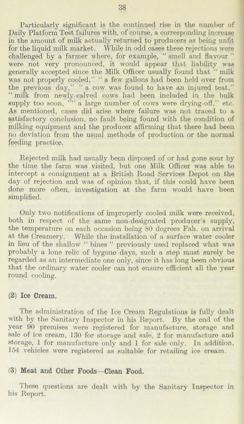 Particularly significant is the continuefi rise in the number of Daily Platform Test failures with, of course, a corresponding increase in the amount of milk actuaUy returned to producers as being unfit for the liquid milk market. While in odd cases these rejections were challenged by a farmer where, for example, “ smeU and flavour ” were not very pronounced, it woidd appear that liability was generally accepted since the Milk Officer usually found that “ milk was not properly cooled,” “ a few gallons had been held over from the previous day,” “ a cow was found to have an injured teat,” “ milk from newly-calved cows had been included in the bulk supply too soon, ”“ a large number of cows were drjdng-off,” etc. As mentioned, cases did arise where failure was not traced to a satisfactory conclusion, no fault being found with the condition of milldng equipment and the producer affirming that there had been no deviation from the usual methods of production or the normal feeding practice. Rejected milk had usually been disposed of or had gone sour by the time the farm was visited, but one Milk Officer was able to intercept a consignrnent at a British Road Services Depot on the day of rejection and was of opinion that, if this could have been done more often, investigation at the farm would have been simplified. Only two notifications of improperly cooled milk were received, both in respect of the same non-designated producer’s supply, the temperature on each occasion being 80 degrees Pah. on arrival at the Creamery. While the installation of a surface water cooler in lieu of the shallow “ bines ” previously used replaced what was probably a lone reHc of bygone days, such a step must surely be regarded as an intermediate one only, since it has long been obvious that the ordinary water cooler can not ensure efficient all the year round cooling. (2) Ice Cream. The administration of the Ice Cream Regulations is fully dealt with by the Sanitary Inspector in his Report. By the end of the year 90 premises were registered for manufacture, storage and sale of ice cream, 130 for storage and sale, 2 for manufacture and storage, 1 for manufacture only and 1 for sale only. In addition, l/>4 vehicles wore registered as suitable for retailing ice cream. (3) Meat and Other Foods—Clean Food. These questions are dealt with by the Sanitary Inspector in his Report.