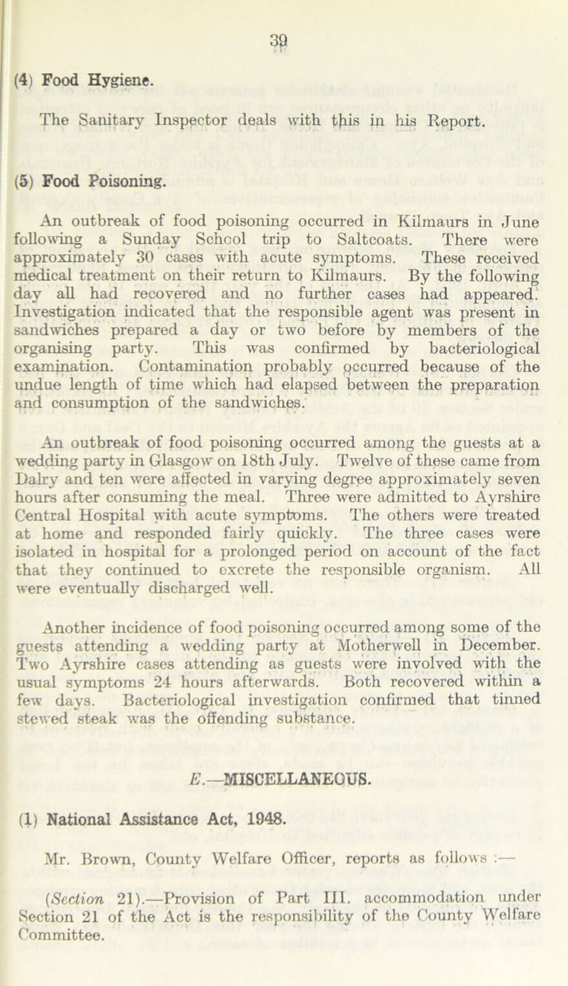 (4) Food Hygiene. The Sanitary Inspector deals with tjiis in his Report. (5) Food Poisoning. An outbreak of food poisoning occurred in Kilmaurs in June following a Sunday School trip to Saltcoats. There were approximately 30 cases with acute symptoms. These received m^cal treatment on their return to Kilmaurs. By the following day all had recovered and no further cases had appeared. Investigation indicated that the responsible agent was present in sandwiches prepared a day or two before by members of the organising party. This was confirmed by bacteriological examination. Contamination probably pccurred because of the undue length of time which had elapsed between the preparation and consumption of the sandmches. Ail outbreak of food poisoning occurred among the guests at a wedding party in Glasgow on 18th July. Twelve of these came from Dairy and ten were affected in varying degree approximately seven hours after consuming the meal. Three were admitted to Ayrshire Central Hospital with acute symptoms. The others were treated at home and responded fairly quickly. The three cases were isolated in hospital for a prolonged period on account of the fact that they continued to excrete the responsible organisrn. All were eventually discharged well. Another incidence of food poisoning occurred among some of the guests attending a wedding party at Motherwell in December. Two Ayrshire cases attending as guests were involved with the usual symptoms 24 hours afterwards. Both recovered witliin a few days. Bacteriological investigation confirmed that tinned stewefl .steak was the offending substance. MISCELLANEOUS. (1) National Assistance Act, 1948. Mr. Brown, County Welfare Officer, reports as follows ;— {Section 21).—Provision of Part III. accommodation imder Section 21 of the Act is the responsibility of the County Welfare Committee.