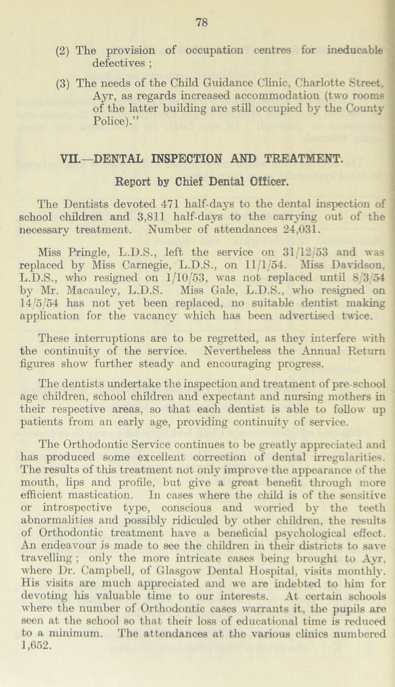 (2) The provision of occupation centres for ineducable defectives ; (3) The needs of the Child Guidance Clinic, Charlotte Street, A3T, as regards increased accommodation (two rooms of the latter building are still occupied by the County Pohce).” Vn.—DENTAL INSPECTION AND TREATMENT. Report by Chief Dental Officer. The Dentists devoted 471 half-daj^s to the dental inspection of | school children and 3,811 half-days to the carrjdng out of the j necessary treatment. Number of attendances 24,031. i Miss Pringle, L.D.S., left the ser^dce on 31/12/53 and was replaced by Miss Carnegie, L.D.S., on 11/1/54. IVIiss Davidson, L.D.S., who resigned on 1/10/53, was not replaced until 8/3 54 by Mr. Macauley, L.D.S. Miss Gale, L.D.S., who resigned on 14/5/54 has not yet been replaced, no suitable dentist making appUcation for the vacancy which has been advertised twice. These interruptions are to be regretted, as they interfere with the continuity of the service. Nevertheless the Amiual Return figures show further steady and encouraging progress. The dentists undertake the inspection and treatment of pre-school age children, school childi’en and expectant and nurshig mothers m their respective areas, so that each dentist is able to follow up patients from an early age, providing continuity of service. The Orthodontic Service continues to be greatly appreciated and has produced some excellent correction of dental irregularities. The results of tliis treatment not only improve the appearance of the mouth. Ups and profile, but give a great benefit through more efficient mastication. In cases wdiere the child is of the sensitive or introspective type, conscious and worried by the teeth abnormalities and possibly ridiculed by other children, the results of Orthodontic treatment liave a beneficial psycliological effect. An endeavour is made to see the children in tlieir districts to save travelluig ; only the more intricate cases being brought to A\t, where Dr. Campbell, of Glasgow- Dental Hospital, ffisits monthly. His visits are much appreciated and we are indebted to liim for devoting Ins valuable time to our interests. At certain schools where the number of Ortliodontic cases warrants it, the pupils are seen at the school so that their loss of educational time is reduced to a minimum. The attendances at tlie various clinics numbered 1,052.