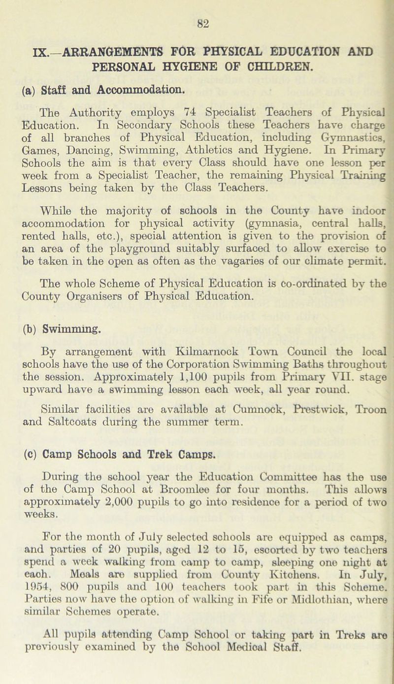 IX.—ARRANGEMENTS FOR PHYSICAL EDUCATION AND j PERSONAL HYGIENE OF CHILDREN. (a) Staff and Accommodation. The Authority employs 74 Specialist Teachers of Physical * Education. In Secondary Schools these Teachers have charge ; of all branches of Physical Education, including Gymnastics, i Games, Dancing, Swimming, Athletics and Hygiene. In Primary Schools the aim is that every Class should have one lesson per week from a Specialist Teacher, the remaining Physical Training Lessons being taken by the Class Teachers. While the majority of schools in the County have indoor accommodation for physical activity (gymnasia, central halls, rented halls, etc.), special attention is given to the provision of an area of the playground suitably surfaced to allow exercise to be taken in the open as often as the vagaries of our climate permit. The whole Scheme of Phj'^sical Education is co-ordinated by the County Organisers of Physical Education. (h) Swimming. By arrangement with Kilmarnock Town Council the local schools have the use of the Corporation Swimming Batlis throughout the session. Approximately 1,100 pupils from Primary VII. stage upward have a swimming lesson each week, all year romid. Similar facilities are available at Cumnock, Prestwck, Troon and Saltcoats during the summer term. (c) Camp Schools and Trek Camps. During the school year the Education Committee has the use of the Camp School at Broomlee for four months. This allows approximately 2,000 pupils to go into residence for a period of two weeks. For the month of July selected schools are equipped as camps, and parties of 20 pupils, aged 12 to 16, escorted by two teachers spend a week walking from camp to camp, sleeping one night at each. Meals are supplied from County Kitchens. In July, 1954, 800 pupils and 100 teachers took part in this Scheme. ' Parties now have the option of walking in Fife or Midlothian, where similar Schemes operate. All pupils attending Camp School or taking part in Treks are previously examined by the School Medical Staff.