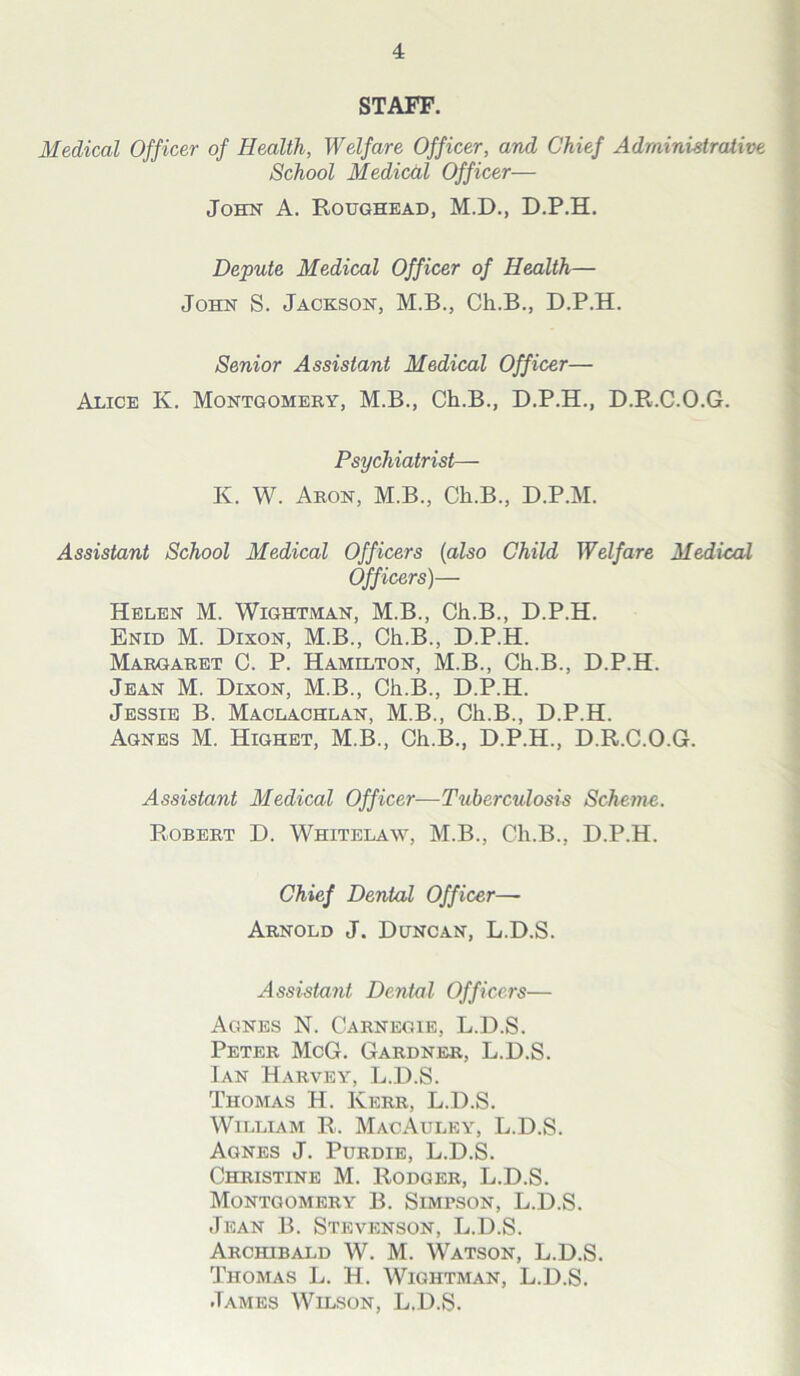 STAFF. Medical Officer of Health, Welfare Officer, and Chief Administrative School Medical Officer— John A. Roughead, M.D., D.P.H. Depute Medical Officer of Health— John S. Jackson, M.B., Ch.B., D.P.H. Senior Assistant Medical Officer— Alice K. Montgomery, M.B., Ch.B., D.P.H., D.R.C.O.G. Psychiatrist— K. W. Aron, M.B., Ch.B., D.P.M. Assistant School Medical Officers (also Child Welfare Medical Officers)— Helen M. Wightman, M.B., Ch.B., D.P.H. Enid M. Dixon, M.B., Ch.B., D.P.H. Margaret C. P. Hamilton, M.B., Ch.B., D.P.H. Jean M. Dixon, M.B., Ch.B., D.P.H. Jessie B. Maclachlan, M.B., Ch.B., D.P.H. Agnes M. Highet, M.B., Ch.B., D.P.H., D.R.C.O.G. Assistant Medical Officer—Tuberculosis Scheme. Robert D. Whitelaw, M.B., Ch.B., D.P.H. Chief Dental Officer— Arnold J. Duncan, L.D.S. Assistant Dental Officers— Agnes N. Carnegie, L.D.S. Peter McG. Gardner, L.D.S. Ian Harvey, L.D.S. Thomas H. Kerr, L.D.S. William R. MacAuley, L.D.S. Agnes J. Purdie, L.D.S. Christine M. Rodger, L.D.S. Montgomery B. SiMrsoN, L.D.S. Jean B. Stevenson, L.D.S. Archibald W. M. Watson, L.D.S. Thomas L. H. Wightman, L.D.S. James Wilson, L.D.S.