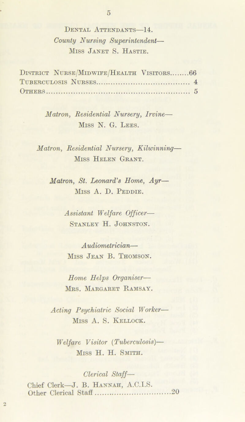 Dental Attendants—14. County Nursing Superintendent— Miss Janet S. Hastie. District Nurse/Mid wire/Health Visitors 66 Tuberculosis Nurses 4 Others 5 Matron, Residential Nursery, Irvine— Miss N. G. Lees. Matron, Residential Nursery, Kilwinning— Miss Helen Grant. Matron, St. Leonard’s Home, Ayr— Miss A. D. Peddie. Assistant Welfare Officer— Stanley H. Johnston. Audiometrician— Miss Jean B. Thomson. Home Helps Organiser— Mrs. Margaret Ramsay. Acting Psychiatric Social Worker— Miss A. S. Kellock. Welfare Visitor (Tuberculosis)— Miss H. H. Smith. Clerical Staff— Chief Clerk—J. B. Hannah, A.C.I.S. Other Clerical Staff 20 9