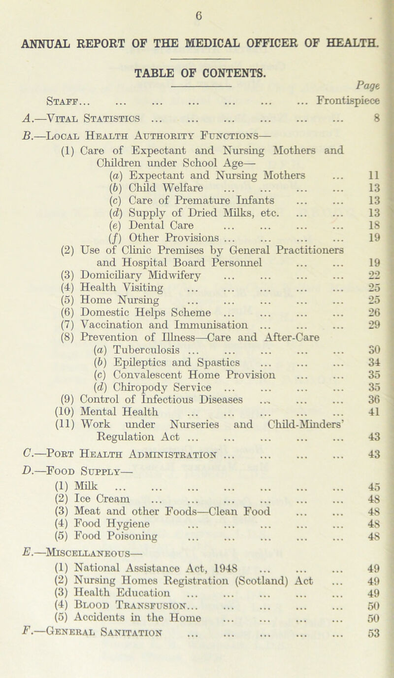 G ANNUAL REPORT OF THE MEDICAL OFFICER OF HEALTH. TABLE OF CONTENTS. Page Staff... ... ... ... ... ... ... Frontispiece A. —Vital Statistics 8 B. —Local Health Authority Functions— (1) Care of Expectant and Nursing Mothers and Children under School Age— (а) Expectant and Nursing Mothers ... 11 (б) Child Welfare ... ... ... ... 13 (c) Care of Premature Infants ... ... 13 (d) Supply of Dried Milks, etc. ... ... 13 (e) Dental Care ... ... ... ... 18 (/) Other Provisions ... ... ... ... 19 (2) Use of Clinic Premises by General Practitioners and Hospital Board Personnel ... ... 19 (3) Domiciliary Midwifery ... ... ... ... 22 (4) Health Visiting ... ... ... ... ... 25 (5) Home Nursing ... ... ... ... ... 25 (6) Domestic Helps Scheme 26 (7) Vaccination and Immunisation ... ... ... 29 (8) Prevention of Illness—Care and After-Care (a) Tuberculosis ... ... ... ... ... SO (b) Epileptics and Spastics ... ... ... 34 (c) Convalescent Home Provision ... ... 35 (d) Chiropody Service ... ... ... ... 35 (9) Control of Infectious Diseases .... ... ... 36 (10) Mental Health 41 (11) Work under Nurseries and Child-Minders' Regulation Act 43 C. —Port Health Administration 43 D. —Food Supply— (1) Milk 45 (2) Ice Cream 48 (3) Meat and other Foods—Clean Food ... ... 48 (4) Food Hygiene 48 (5) Food Poisoning ... ... ... ... ... 4S E. —Miscellaneous— (1) National Assistance Act, 1948 49 (2) Nursing Homes Registration (Scotland) Act ... 49 (3) Health Education ... ... ... ... ... 49 (4) Blood Transfusion 50 (5) Accidents in the Home 50 F. —General Sanitation 53