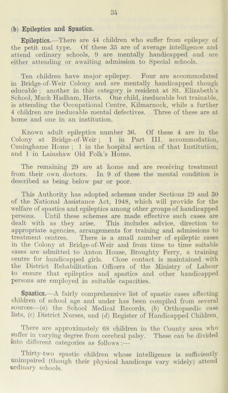 (b) Epileptics and Spastics. Epileptics.—There are 44 children who suffer from epilepsy of the petit mal type. Of these 35 are of average intelligence and attend ordinary schools, 9 are mentally handicapped and are either attending or awaiting admission to Special schools. Ten children have major epilepsy. Four are accommodated in Bridge-of-Weir Colony and are mentally handicapped though educable ; another in this category is resident at St. Elizabeth s School, Much Hadham, Herts. One child, ineducable but trainable, is attending the Occupational Centre, Kilmarnock, while a further 4 children are ineducable mental defectives. Three of these are at home and one in an institution. Known adult epileptics number 36. Of these 4 are in the Colony at Bridge-of-Weir ; 1 in Part III. accommodation, Cuninghame Home ; 1 in the hospital section of that Institution, and 1 in Lainshaw Old Folk’s Home. The remaining 29 are at home and are receiving treatment from then- own doctors. In 9 of these the mental condition is described as being below par or poor. This Authority has adopted schemes under Sections 29 and 30 of the National Assistance Act, 1948, which will provide for the welfare of spastics and epileptics among other groups of handicapped persons. Until these schemes are made effective such cases are dealt with as they arise. This includes advice, direction to appropriate agencies, arrangements for training and admissions to treatment centres. There is a small number of epileptic cases in the Colony at Bridge-of-Weir and from time to time suitable cases are admitted to Anton House, Broughty Ferry, a training centre for handicapped girls. Close contact is maintained with the District Rehabilitation Officers of the iSIimstry of Labour to ensure that epileptics and spastics and other handicapped persons are employed in suitable capacities. Spastics.—A fairly comprehensive list of spastic cases affecting children of school age and under has been compiled from several sources—(a) the School Medical Records, (b) Orthopaedic case lists, (c) District Nurses, and (d) Register of Handicapped Children. There are approximately 68 children in the County area who suffer in varying degree from cerebral palsy. These can be divided into different categories as follows :— Thirty-two spastic children whose intelligence is sufficiently unimpaired (though their physical handicaps vary widely) attend ordinary schools.