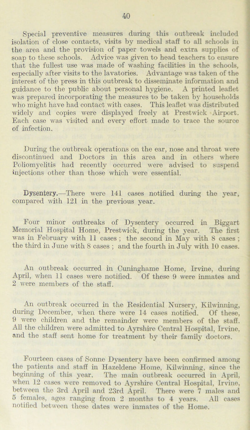 Special preventive measures during this outbreak included isolation of close contacts, visits by medical staff to all schools in the area and the provision of paper towels and extra supplies of soap to these schools. Advice was given to head teachers to ensure that the fullest use was made of washing facilities in the schools, especially after visits to the lavatories. Advantage was taken of the interest of the press in this outbreak to disseminate information and guidance to the public about personal hygiene. A printed leaflet was prepared incorporating the measures to be taken by households who might have had contact with cases. This leaflet was distributed widely and copies were displaj^ed freely at Prestwick Airport. Each case was visited and every effort made to trace the source of infection. During the outbreak operations on the ear, nose and throat were discontinued and Doctors in this area and in others where Poliomyelitis had recently occurred were advised to suspend injections other than those which were essential. Dysentery.—There were 141 cases notified during the year, compared with 121 in the previous year. Four minor outbreaks of Dysentery occurred in Biggart Memorial Hospital Home, Prestwick, during the year. The first was in February with 11 cases ; the second in May with 8 cases ; the third in June with 8 cases ; and the fourth in July with 10 cases. An outbreak occurred in Cuninghame Home, Irvine, during April, wflien 11 cases were notified. Of these 9 were inmates and 2 were members of the staff. An outbreak occurred in the Residential Nursery, Kilwinning, during December, wiien there were 14 cases notified. Of these, 9 were children and the remainder were members of the staff. All the children wrere admitted to Ayrshire Central Hospital, Irvine, and the staff sent home for treatment by their family doctors. Fourteen cases of Sonne Dysentery have been confirmed among the patients and staff in Hazeldene Home, Kihvinning, since the beginning of this year. The main outbreak occurred in April, when 12 cases were removed to Ayrshire Central Hospital, Irvine, between the 3rd April and 23rd April. There were 7 males and 5 females, ages ranging from 2 months to 4 years. AD cases notified between these dates were inmates of the Home.