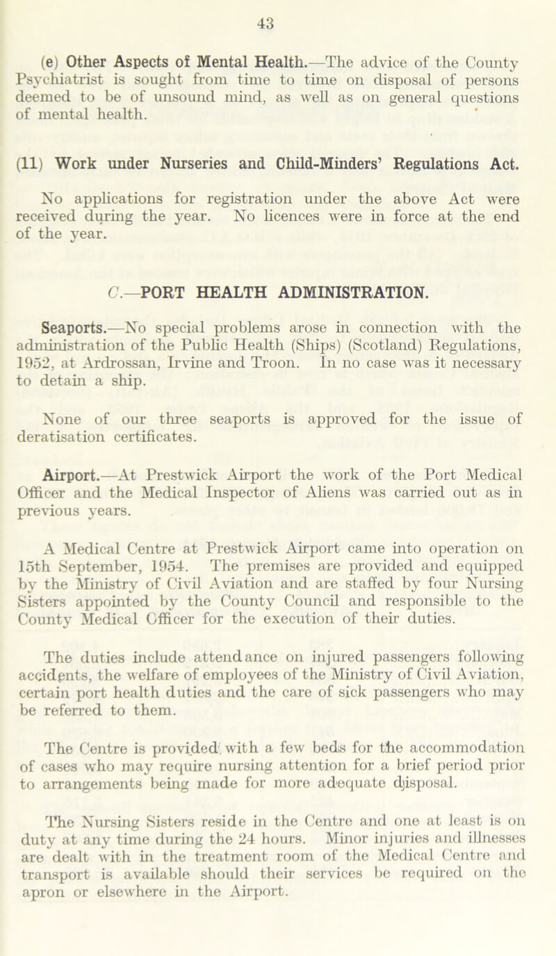 (e) Other Aspects of Mental Health.—The advice of the County Psychiatrist is sought from time to time on disposal of persons deemed to be of unsound mind, as well as on general questions of mental health. (11) Work under Nurseries and Child-Minders’ Regulations Act. No applications for registration under the above Act were received during the year. No licences were in force at the end of the year. C.—PORT HEALTH ADMINISTRATION. Seaports.—No special problems arose in connection with the administration of the Public Health (Ships) (Scotland) Regulations, 1952, at Arclrossan, Irvine and Troon. In no case was it necessary to detain a ship. None of our three seaports is approved for the issue of deratisation certificates. Airport.—At Prestwick Airport the work of the Port Medical Officer and the Medical Inspector of Aliens was carried out as in previous years. A Medical Centre at Prestwick Airport came into operation on 15th September, 1954. The premises are provided and equipped by the Ministry of Civil Aviation and are staffed by four Nursing Sisters appointed by the County Council and responsible to the County Medical Officer for the execution of their duties. The duties include attendance on injured passengers following accidents, the welfare of employees of the Ministry of Civil Aviation, certain port health duties and the care of sick passengers who may be referred to them. The Centre is provided, with a few beds for the accommodation of cases who may require nursing attention for a brief period prior to arrangements being made for more adequate disposal. The Nursing Sisters reside in the Centre and one at least is on duty at any time during the 24 hours. Minor injuries and illnesses are dealt with in the treatment room of the Medical Centre and transport is available should their services be required on the apron or elsewhere in the Airport.