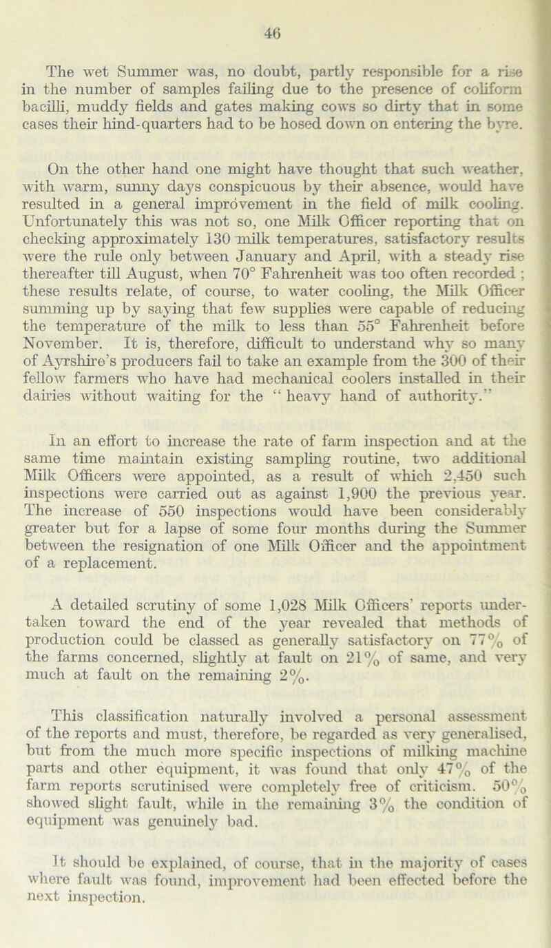 The wet Summer was, no doubt, partly responsible for a rise in the number of samples failing due to the presence of coliform bacilli, muddy fields and gates making cows so dirty that in some cases their hind-quarters had to be hosed down on entering the byre. On the other hand one might have thought that such weather, with warm, sunny days conspicuous by their absence, would have resulted in a general improvement in the field of milk cooling. Unfortunately this was not so, one Milk Officer reporting that on checking approximately 130 milk temperatures, satisfactory results were the rule only between January and April, with a steady rise thereafter till August, when 70° Fahrenheit was too often recorded ; these results relate, of course, to water cooling, the Milk Officer summing up by saying that few supplies were capable of reducing the temperature of the milk to less than 55° Fahrenheit before November. It is, therefore, difficult to understand why so many of Ayrshire’s producers fail to take an example from the 300 of tlmir fellow farmers who have had mechanical coolers installed in their dairies without waiting for the “ heavy hand of authority.” In an effort to increase the rate of farm inspection and at the same time maintain existing sampling routine, two additional Milk Officers were appointed, as a result of which 2,450 such inspections were carried out as against 1,900 the previous year. The increase of 550 inspections would have been considerably greater but for a lapse of some four months during the Summer between the resignation of one Milk Officer and the appointment of a replacement. A detailed scrutiny of some 1,028 Milk Officers' reports under- taken toward the end of the year revealed that methods of production could be classed as generally satisfactory on 77% of the farms concerned, slightly at fault on 21% of same, and very much at fault on the remaining 2%. This classification naturally involved a personal assessment of the reports and must, therefore, be regarded as very generalised, but from the much more specific inspections of milking machine parts and other equipment, it was found that only 47% of the farm reports scrutinised were completely free of criticism. 50% showed slight fault, while hi the remaining 3% the condition of equipment was genuinely bad. It should be explained, of course, that in the majority of cases where fault was found, improvement had been effected before the next inspection.