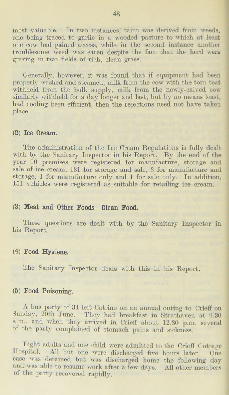 most valuable. In two instances, taint was derived from weeds, one being traced to garlic in a wooded pasture to which at least one cow had gained access, while in the second instance another troublesome weed was eaten despite the fact that the herd were grazing in two fields of rich, clean grass. Generally, however, it was found that if equipment had been properly washed and steamed, milk from the cow with the torn teat withheld from the bulk supply, milk from the newly-calved cow similarly withheld for a day longer and last, but by no means least, had cooling been efficient, then the rejections need not have taken place. (2) Ice Cream. The administration of the Ice Cream Regulations is fully dealt with by the Sanitary Inspector in his Report. By the end of the year 90 premises were registered for manufacture, storage and sale of ice cream, 131 for storage and sale, 3 for manufacture and storage, 1 for manufacture only and 1 for sale only. In addition, 151 vehicles were registered as suitable for retailing ice cream. (3) Meat and Other Foods—Clean Food. These questions are dealt with by the Sanitary Inspector in his Report. (4) Food Hygiene. The Sanitary Inspector deals with this in his Report. (5) Food Poisoning. A bus party of 34 left Catrine on an annual outing to Crieff on Sunday, 20th June. They had breakfast in Strathaven at 9.30 a.m., and when they arrived in Crieff about 12.30 p.m. several of the party complained of stomach pains and sickness. Eight adults and one child were admitted to the Crieff Cottage Hospital. All but one were discharged five hours later. One case was detained but was discharged home the following day and was able to resume work after a few days. All other members of the party recovered rapidly.