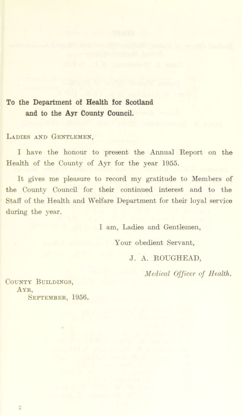 To the Department of Health for Scotland and to the Ayr County Council. Ladies and Gentlemen, I have the honour to present the Annual Report on the Health of the County of Ayr for the year 1955. It gives me pleasure to record my gratitude to Members of the County Council for their continued interest and to the Staff of the Health and Welfare Department for their loyal service during the year. I am, Ladies and Gentlemen, Your obedient Servant, J. A. ROUGHEAD, Medical Officer of Health. County Buildings, Ayr, September, 1956.