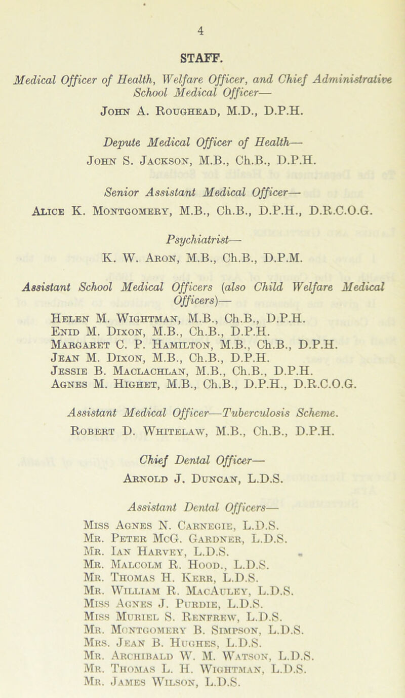 STAFF. Medical Officer of Health, Welfare Officer, and Chief Administrative School Medical Officer— John A. Roughead, M.D., D.P.H. Depute Medical Officer of Health— John S. Jackson, M.B., Ch.B., D.P.H. Senior Assistant Medical Officer— Alice K. Montgomery, M.B., Ch.B., D.P.H., D.R.C.O.G. Psychiatrist— K. W. Aron, M.B., Ch.B., D.P.M. Assistant School Medical Officers (also Child Welfare Medical Officers)— Helen M. Wightman, M.B., Ch.B., D.P.H. Enid M. Dixon, M.B., Ch.B., D.P.H. Margaret C. P. Hamilton, M.B., Ch.B., D.P.H. Jean M. Dixon, M.B., Ch.B., D.P.H. Jessie B. Maclachlan, M.B., Ch.B., D.P.H. Agnes M. Highet, M.B., Ch.B., D.P.H., D.R.C.O.G. Assistant Medical Officer—Tuberculosis Scheme. Robert D. Whitelaw, M.B., Ch.B., D.P.H. Chief Dental Officer— Arnold J. Duncan, L.D.S. Assistant Dental Officers— Miss Agnes N. Carnegie, L.D.S. Mr. Peter McG. Gardner, L.D.S. Mr. Ian Harvey, L.D.S. Mr. Malcolm R. Hood., L.D.S. Mr. Thomas H. Kerr, L.D.S. Mr. William R. MacAuley, L.D.S. Miss Agnes J. Purdie, L.D.S. Miss Muriel S. Renfrew, L.D.S. Mr. Montgomery B. Simpson, L.D.S. Mrs. Jean B. Hughes, L.D.S. Mr. Archibald W. M. Watson, L.D.S. Mr. Thomas L. H. Wightman, L.D.S. Mr. James Wilson, L.D.S.