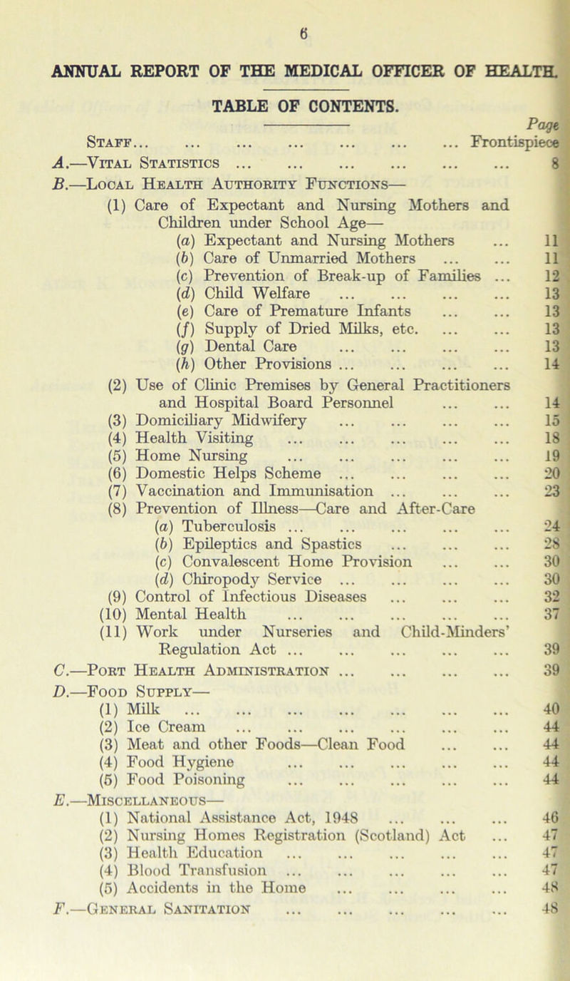 ANNUAL REPORT OF THE MEDICAL OFFICER OF HEALTH. TABLE OF CONTENTS. Staff Frontispiece A. —Vital Statistics 8 B. —Local Health Authority Functions— (1) Care of Expectant and Nursing Mothers and Children under School Age— (a) Expectant and Nursing Mothers ... 11 (b) Care of Unmarried Mothers 11 (c) Prevention of Break-up of Families ... 12 (id) Child Welfare ... ... ... ... 13 (e) Care of Premature Infants ... ... 13 (/) Supply of Dried Milks, etc. ... ... 13 (g) Dental Care ... ... ... ... 13 (h) Other Provisions ... ... ... ... 14 (2) Use of Clinic Premises by General Practitioners and Hospital Board Personnel ... ... 14 (3) Domiciliary Midwifery ... ... ... ... 15 (4) Health Visiting ... ... ... ... ... 18 (5) Home Nursing ... ... ... ... ... 19 (6) Domestic Helps Scheme ... ... ... ... 20 (7) Vaccination and Immunisation ... ... ... 23 (8) Prevention of Illness—Care and After-Care (а) Tuberculosis ... ... ... ... ... 24 (б) Epileptics and Spastics ... ... ... 28 (c) Convalescent Home Provision ... ... 30 (d) Chiropody Service ... ... ... ... 30 (9) Control of Infectious Diseases ... ... ... 32 (10) Mental Health ... ... ... ... ... 37 (11) Work under Nurseries and Child-Minders’ Regulation Act ... ... ... ... ... 39 C. —Port Health Administration 39 D. —Food Supply— (1) Milk 40 (2) Ice Cream ... ... ... ... ... ... 44 (3) Meat and other Foods—Clean Food ... ... 44 (4) Food Hygiene ... ... ... ... ... 44 (5) Food Poisoning ... ... ... ... ... 44 E. —Miscellaneous— (1) National Assistance Act, 1948 ... ... ... 46 (2) Nursing Homes Registration (Scotland) Act ... 47 (3) Health Education ... ... ... ... ... 47 (4) Blood Transfusion ... ... ... ... ... 47 (5) Accidents in the Home ... ... ... ... 48 F. —General Sanitation 48
