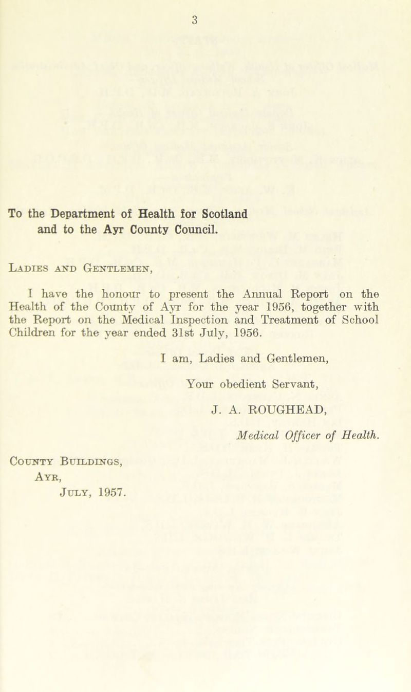 To the Department of Health for Scotland and to the Ayr County Council. Ladies and Gentlemen, I have the honour to present the Annual Report on the Health of the County of Ayr for the year 1956, together with the Report on the Medical Inspection and Treatment of School Children for the year ended 31st July, 1956. I am, Ladies and Gentlemen, Your obedient Servant, J. A. ROUGHEAD, Medical Officer of Health. County Buildings, Ayr, July, 1957.