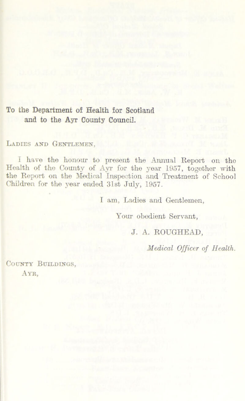 To the Department of Health for Scotland and to the Ayr County Council. Ladies and Gentlemen, I have the honour to present the Annual Report on tho Health of the County of Ayr for the year 1957, together with the Report on the Medical Inspection and Treatment of School Children for the year ended 31st July, 1957. I am, Ladies and Gentlemen, Your obedient Servant, J. A. ROUGHEAD, Medical Officer of Health. County Buildings, Ayr,