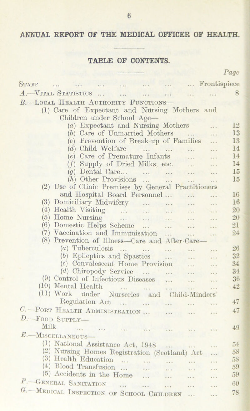 ANNUAL REPORT OF THE MEDICAL OFFICER OF HEALTH. TABLE OF CONTENTS. Page Staff ... Frontispiece A. —Vital Statistics 8 B. —Local Health Authority Functions— (1) Care of Expectant and Nursing Mothers and Children under School Age— (a) Expectant and Nursing Mothers ... 12 (b) Care of Unmarried Mothers ... ... 13 (c) Prevention of Break-up of Families ... 13 (d) Child Welfare ... ... ... ... 14 (e) Care of Premature Infants ... ... 14 (/) Supply of Dried Milks, etc. ... ... 14 (g) Dental Care... ... ... ... ... 15 {h) Other Provisions ... ... ... ... 15 (2) LTse of Clinic Premises by General Practitioners and Hospital Board Personnel ... ... ... 16 (3) Domiciliary Midwifery ... ... ... ... 16 (4) Health Visiting ... ... ... ... ... 20 (5) Home Nursing ... ... ... ... ... 20 (6) Domestic Helps Scheme 21 (7) Vaccination and Immunisation ... ... ... 24 (8) Prevention of Illness—Care and After-Care— (a) Tuberculosis ... ... ... ... ... 26 (b) Epileptics and Spastics ... 32 (c) Convalescent Home Provision ... ... 34 (d) Chiropody Service 34 (9) Control of Infectious Diseases ... ... ... 36 (10) Montal Health 42 (11) Work under Nurseries and Child-Minders' Regulation Act ... ... ... ... ... 47 C- Port Health Administration ... ... ... ... 47 D.—Food Supply— Milk 49 E ■ —Miscellaneous— (1) National Assistance Act, 1948 54 (2) Nursing Homos Registration (Scotland) Act ... 58 (3) Hoalth Education ... ... ... ... ... 58 (4) Blood Transfusion ... ... ... ... ... 59 (5) Accidents in the Home ... 59 P.—General Sanitation 60 O.—Medical Inspection of School Children 78