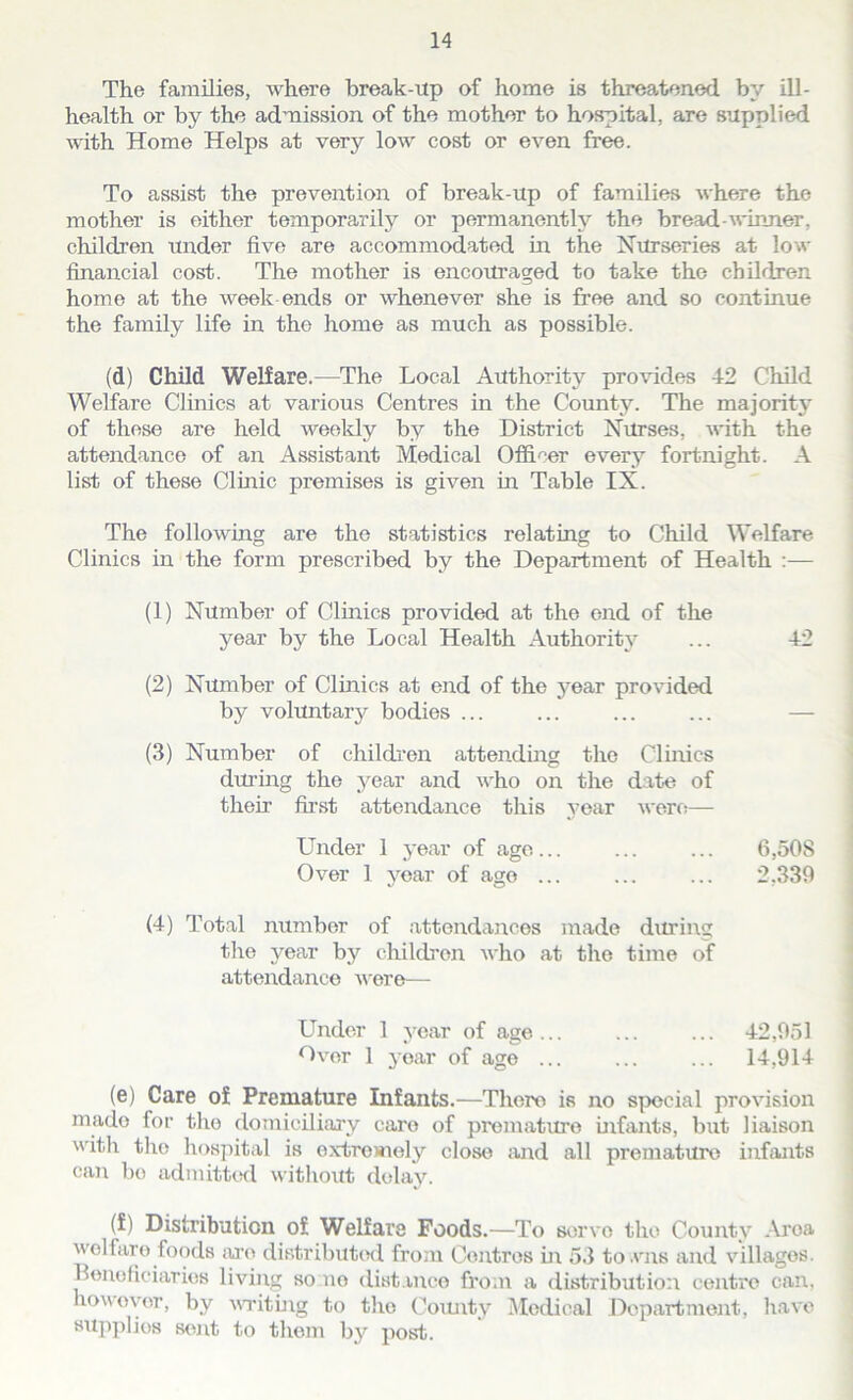 The families, where break-up of home is threatened by ill- health or by the admission of the mother to hospital, are supplied with Home Helps at very low cost or even free. To assist the prevention of break-up of families where the mother is either temporarily or permanently the bread-winner, children under five are accommodated in the Nurseries at low financial cost. The mother is encouraged to take the children home at the week ends or whenever she is free and so continue the family life in the home as much as possible. (d) Child Welfare.—The Local Authority provides 42 Child Welfare Clinics at various Centres in the County. The majority of these are held weekly by the District Nurses, with the attendance of an Assistant Medical Officer every fortnight. A list of these Clinic premises is given in Table IX. The following are the statistics relating to Child Welfare Clinics in the form prescribed by the Department of Health :— (1) Number of Clinics provided at the end of the year by the Local Health Authority ... 42 (2) Number of Clinics at end of the year provided by voluntary bodies ... (3) Number of children attending the Clinics during the year and who on the date of their first attendance this year were— Under 1 year of age... ... ... 6,SOS Over 1 year of ago ... ... ... 2,339 (4) Total number of attendances made during the year by children who at the time of attendance were— Under 1 year of age... ... ... 42,951 Over 1 yoar of age ... ... ... 14,914 (e) Care of Premature Infants.—There is no special provision rnado for the domiciliary caro of premature infants, but liaison with tire hospital is oxtrowrely close and all premature infants can bo admitted without delay. (f) Distribution of Welfare Foods.—To servo the County Aroa welfare foods are distributed from Centres hr 53 to.vns and villages. Beneficiaries living so no distance from a distribution centre can, how oyer, by writing to tiro County Medical Department, have supplies sent to them by post.