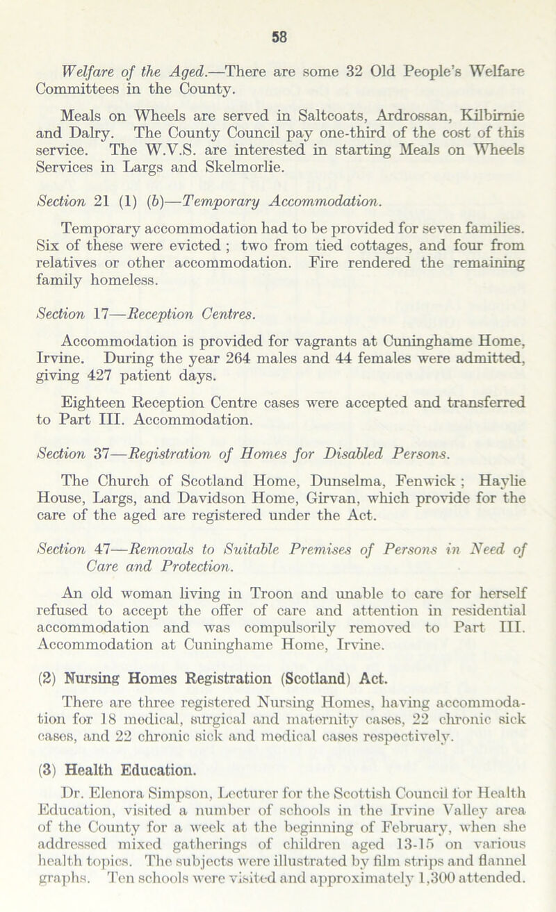 Welfare of the Aged.—There are some 32 Old People’s Welfare Committees in the County. Meals on Wheels are served in Saltcoats, Ardrossan, Kilbimie and Dairy. The County Council pay one-third of the cost of this service. The W.V.S. are interested in starting Meals on Wheels Services in Largs and Skelmorlie. Section 21 (1) (b)—Temporary Accommodation. Temporary accommodation had to be provided for seven families. Six of these were evicted ; two from tied cottages, and four from relatives or other accommodation. Fire rendered the remaining family homeless. Section 17—Reception Centres. Accommodation is provided for vagrants at Cuninghame Home, Irvine. During the year 264 males and 44 females were admitted, giving 427 patient days. Eighteen Reception Centre cases were accepted and transferred to Part III. Accommodation. Section 37—Registration of Homes for Disabled Persons. The Church of Scotland Home, Dunselma, Fenwick ; Haylie House, Largs, and Davidson Home, Girvan, which provide for the care of the aged are registered under the Act. Section 47—Removals to Suitable Premises of Persons in Need of Care and Protection. An old woman living in Troon and unable to care for herself refused to accept the offer of care and attention in residential accommodation and was compulsorily removed to Part III. Accommodation at Cuninghame Home, Irvine. (2) Nursing Homes Registration (Scotland) Act. There are three registered Nursing Homes, having accommoda- tion for 18 medical, surgical and maternity cases, 22 clu-onic sick cases, and 22 chronic sick and medical cases respectively. (3) Health Education. Dr. Elenora Simpson, Lecturer for the Scottish Council for Health Education, visited a number of schools in the Irvine Valley area of the County for a week at the beginning of February, when she addressed mixed gatherings of children aged 13-15 on various health topics. The subjects were illustrated by film strips and flannel graphs. Ten schools were visited and approximately 1.300 attended.