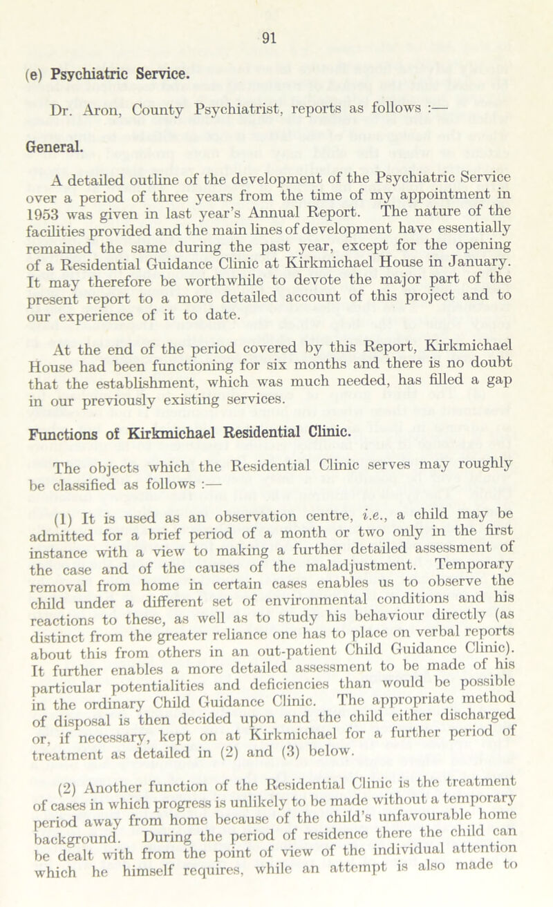 (e) Psychiatric Service. Dr. Aron, County Psychiatrist, reports as follows :— General. A detailed outline of the development of the Psychiatric Service over a period of three years from the time of my appointment in 1953 was given in last year’s Annual Report. The nature of the facilities provided and the main lines of development have essentially remained the same during the past year, except for the opening of a Residential Guidance Clinic at Kirkmichael House in January. It may therefore be worthwhile to devote the major part of the present report to a more detailed account of this project and to our experience of it to date. At the end of the period covered by this Report, Kirkmichael House had been functioning for six months and there is no doubt that the establishment, which was much needed, has filled a gap in our previously existing services. Functions of Kirkmichael Residential Clinic. The objects which the Residential Clinic serves may roughly be classified as follows :— (1) It is used as an observation centre, i.e., a child may be admitted for a brief period of a month or two only in the first instance with a view to making a further detailed assessment of the case and of the causes of the maladjustment. Temporary removal from home in certain cases enables us to observe the child under a different set of environmental conditions and his reactions to these, as well as to study his behaviour directly (as distinct from the greater reliance one has to place on verbal reports about this from others in an out-patient Child Guidance Clinic). It further enables a more detailed assessment to be made of his particular potentialities and deficiencies than would be possible in the ordinary Child Guidance Clinic. The appropriate method of disposal is then decided upon and the child either discharged or, if necessary, kept on at Kirkmichael for a further period of treatment as detailed in (2) and (3) below. (2) Another function of the Residential Clinic is the treatment of cases in which progress is unlikely to be made without a temporary period away from home because of the child’s unfavourable home background. During the period of residence there the child can be dealt with from the point of view of the individual attention which he himself requires, while an attempt is also made to