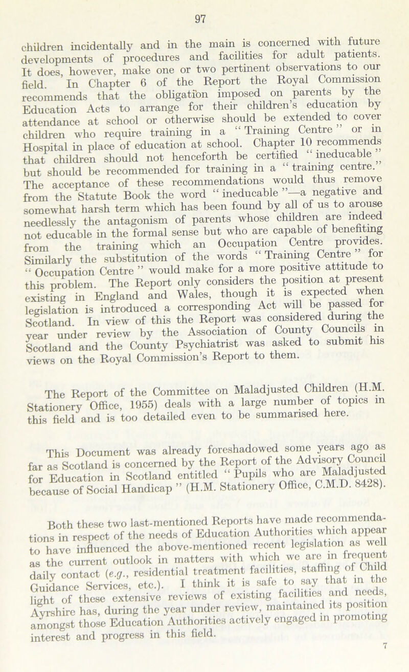 children incidentally and in the main is concerned with future developments of procedures and facilities for adult patients. It does however, make one or two pertinent observations to our field. In Chapter 6 of the Report the Royal Commission recommends that the obligation imposed on parents by the Education Acts to arrange for their children’s education by attendance at school or otherwise should be extended to cover children who require training in a “ Training Centre or in Hospital in place of education at school. Chapter 10 recommends that children should not henceforth be certified 1 ineducable „ but should be recommended for training in a “ training centre. The acceptance of these recommendations would thus remove from the Statute Book the word “ ineducable ”—a negative and somewhat harsh term which has been found by all of us to arouse needlessly the antagonism of parents whose children are mdeed not educable in the formal sense but who are capable of benefiting from the training which an Occupation Centre provides. Similarly the substitution of the words “ Training Centre for “ Occupation Centre ” would make for a more positive attitude to this problem. The Report only considers the position at present existing in England and Wales, though it is expected when legislation is introduced a corresponding Act will be passed for Scotland. In view of this the Report was considered during the year under review by the Association of County Councils m Scotland and the County Psychiatrist was asked to submit his views on the Royal Commission’s Report to them. The Report of the Committee on Maladjusted Children (H.M. Stationery Office, 1955) deals with a large number of topics in this field and is too detailed even to be summarised here. This Document was already foreshadowed some years ago a,s far as Scotland is concerned by the Report of the Advisory Counci for Education in Scotland entitled “ Pupils who are Maladjusted because of Social Handicap ” (H.M. Stationery Office, C.M.D. 8428). Both these two last-mentioned Reports have made recommenda- tions in respect of the needs of Education Authorities which appear to have influenced the above-mentioned recent legislation as well as the current outlook in matters with which we are m frequent daily contact (e.g., residential treatment facilities, staffing of Child Guidance Services, etc.). I think it is safe to say that in the light of these extensive reviews of existing facilities and needs, Ayrshire has, during the year under review, maintained its position amongst those Education Authorities actively engaged in promoting interest and progress in this field. 7