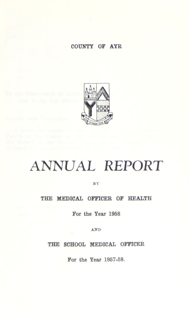 COUNTY OF AYR fk A vm ANNUAL REPORT BY THE MEDICAL OFFICER OF HEALTH For the Year 1958 AND THE SCHOOL MEDICAL OFFICER For the Year 1957-58.