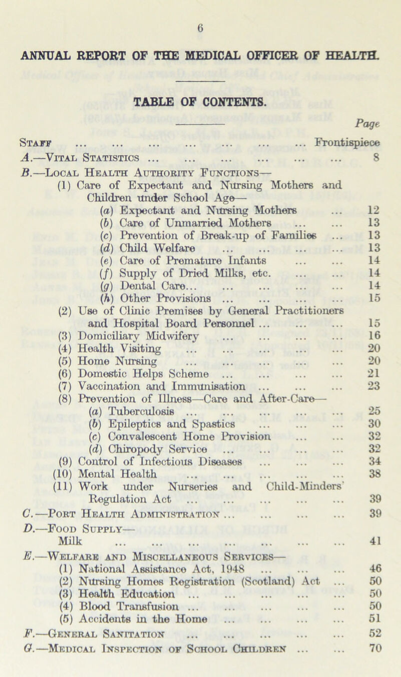 ANNUAL REPORT OF THE MEDICAL OFFICER OF HEALTH. TABLE OF CONTENTS. Page Staff Frontispiece A. —Vital Statistics 8 B. —Local Health Authority Functions— (1) Care of Expectant and Nursing Mothers and Children under School Age— (a) Expectant and Nursing Mothers ... 12 (b) Care of Unmarried Mothers ... ... 13 (c) Prevention of Break-up of Families ... 13 (d) Child Welfare 13 (e) Care of Premature Infants ... ... 14 (/) Supply of Dried Milks, etc. ... ... 14 (g) Dental Care... ... ... ... ... 14 (h) Other Provisions ... ... ... ... 15 (2) Use of Clinic Premises by General Practitioners and Hospital Board Personnel 15 (3) Domiciliary Midwifery ... ... ... ... 16 (4) Health Visiting ... ... ... ... ... 20 (5) Home Nursing ... ... ... ... ... 20 (6) Domestic Helps Scheme ... ... ... ... 21 (7) Vaccination and Immunisation ... ... ... 23 (8) Prevention of Illness—Care and After-Care— (а) Tuberculosis ... ... ... ... ... 25 (б) Epileptics and Spastics ... ... ... 30 (c) Convalescent Home Provision ... ... 32 (d) Chiropody Service ... ... ... ... 32 (9) Control of Infectious Diseases ... ... ... 34 (10) Mental Health ... ... ... ... ... 38 (11) Work under Nurseries and Child-Minders' Regulation Act ... ... ... ... ... 39 C. —Port Health Administration 39 D. —Food Supply— Milk 41 E. —Welfare and Miscellaneous Services— (1) National Assistance Act, 1948 ... ... ... 46 (2) Nursing Homes Registration (Scotland) Act ... 50 (3) Health Education ... ... ... ... ... 50 (4) Blood Transfusion ... ... ... ... ... 50 (5) Accidents in the Home 51 F. —General Sanitation 52 O.—Medical Inspection of School Children 70