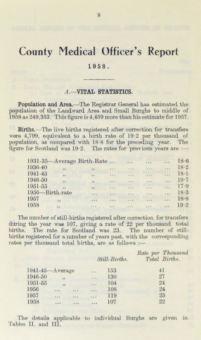 County Medical Officer’s Report 1958 . .4.—VITAL STATISTICS. Population and Area.—The Registrar General has estimated the population of the Landward Area and Small Burghs to middle of 1958 as 249,353. This figure is 4,459 more than his estimate for 1957. Births.—The live births registered after correction for transfers were 4,799, equivalent to a birth rate of 19-2 per thousand of population, as compared with 18-8 for the preceding year. The figure for Scotland was 19-2. The rates for previous years are :— 1931-35—Average Birth-Rate ... 1936-40 1941-45 1946-50 1951-55 >> J } 1956—Birth-rate 1957 1958 >> 5> 18-6 18-2 18-1 19-7 17- 9 18- 3 18-8 19- 2 The number of still-births registered after correction for transfers during the year was 107, giving a rate of 22 per thousand total births. The rate for Scotland was 23. The number of still- births registered for a number of years past, with the corresponding rates per thousand total births, are as follows :— Bate per Thousand Still-Births. Total Births. 1941 -45—Average 153 41 1946-50 130 27 1951-55 104 24 1956 108 24 1957 119 25 1958 107 22 The details applicable to individual Burghs Tables II. and III. are given m