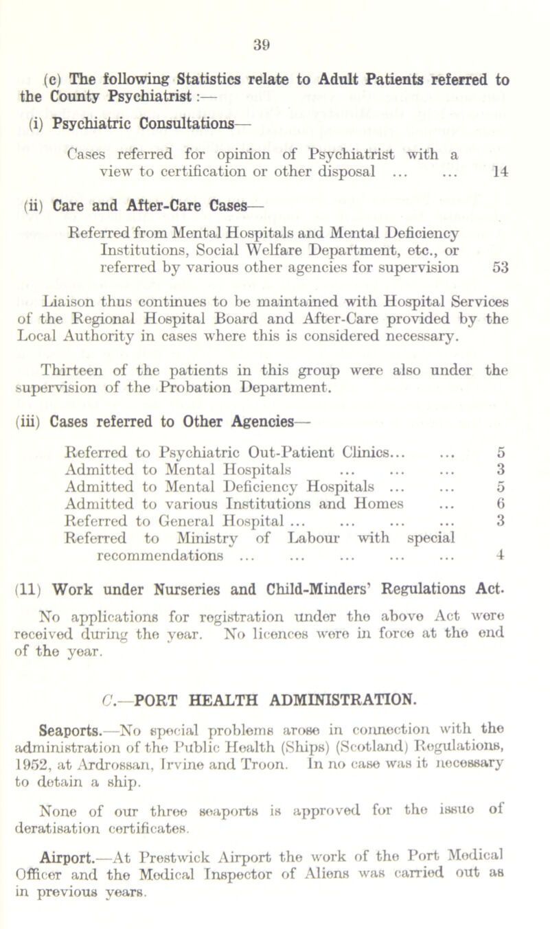 (c) The following Statistics relate to Adult Patients referred to the County Psychiatrist:— (i) Psychiatric Consultations— Cases referred for opinion of Psychiatrist with a view to certification or other disposal ... ... 14 (ii) Care and After-Care Cases— Referred from Mental Hospitals and Mental Deficiency Institutions, Social Welfare Department, etc., or referred by various other agencies for supervision 53 Liaison thus continues to be maintained with Hospital Services of the Regional Hospital Board and After-Care provided by the Local Authority in cases where this is considered necessary. Thirteen of the patients in this group were also under the supervision of the Probation Department. (iii) Cases referred to Other Agencies— Referred to Psychiatric Out-Patient Clinics... ... 5 Admitted to Mental Hospitals ... ... ... 3 Admitted to Mental Deficiency Hospitals ... ... 5 Admitted to various Institutions and Homes ... 6 Referred to General Hospital ... ... ... ... 3 Referred to Ministry of Labour with special recommendations ... ... ... ... ... 4 (11) Work under Nurseries and Child-Minders’ Regulations Act- No applications for registration under the above Act were received during the year. No licences were in force at the end of the year. C.—PORT HEALTH ADMINISTRATION. Seaports.—No special problems arose in connection with the administration of the Public Health (Ships) (Scotland) Regulations, 1952, at Ardrossan, Irvine and Troon. In no case was it necessary to detain a ship. None of our three seaports is approved for the issito oi deratisation certificates. Airport.—At Prestwick Airport the work of the Port Medical Officer and the Medical Inspector of Aliens was carried out as in previous years.